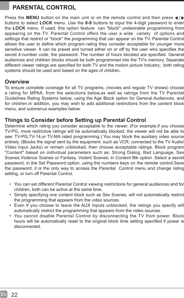 22En  Press the MENU button on the main unit or on the remote control and then press   buttons to select LOCK menu. Use the 0-9 buttons to input the 4-digit password to enter the LOCK menu. If used, this option feature  can &quot;block&apos;&apos; undesirable programming from appearing on the TV. Parental Control offers the user a wide  variety  of options and settings that restrict or &quot;block&apos;&apos; the programming that can appear on the TV. Parental Control allows the user to de¿ne which program rating they consider acceptable for younger more sensitive viewer. It can be preset and turned either on or off by the user who speci¿es the secret 4-number code, the password. The number of hours blocked are speci¿ed. General audiences and children blocks should be both programmed into the TV&apos;s memory. Separate different viewer ratings are speci¿ed for both TV and the motion picture Industry;  both rating systems should be used and based on the ages of children.OverviewTo ensure complete coverage for all TV programs, movies and regular TV shows choose a rating for MPAA, from the selections below,as well as ratings from the TV Parental Guidelines Rating Systems below, using the Age Block option for General Audiences, and for children.In addition, you may wish to add additional restrictions from the content block menu, and submenus examples below.Things to Consider before Setting up Parental ControlDetermine which rating you consider acceptable to the viewer. (For example,if you choose TV-PG, more restrictive ratings will be automatically blocked; the viewer will not be able to see: TV-PG,TV-14,or TV-MA rated programming. You may block the auxiliary video source entirely. (Blocks the signal sent by the equipment, such as VCR, connected to the TV Audio/VIdeo Input Jacks or remain unblocked, then choose acceptable ratings. Block program &quot;Content&quot; based on individual parameters such as: Strong Dialog, Bad Language, Sex Scenes,Violence Scenes or Fantasy. Violent Scenes; in Content Blk option. Select a secret password, in the Set Password option, using the numbers keys on the remote control.Save the password, it is the only way to access the Parental  Control menu and change rating setting, or turn off Parental Control.  You can set different Parental Control viewing restrictions for general audiences and for children, both can be active at the same time.  Simply specifying one content block such as Sex Scenes, will not automatically restrict the programming that appears from the video sources.  Even If you choose to leave the AUX Inputs unblocked, the ratings you specify will automatically restrict the programming that appears from the video sources.  You cannot disable Parental Control by disconnecting the TV from power. Block hours will be automatically reset to the original block time setting speci¿ed if power is disconnected.PARENTAL CONTROL