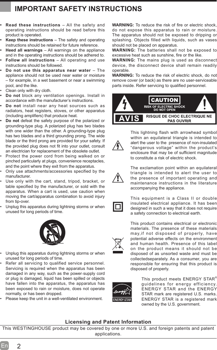 2En    Read these instructions – All the safety and operating instructions should be read before this product is operated.   Keep these instructions – The safety and operating instructions should be retained for future reference.   Heed all warnings – All warnings on the appliance and in the operating instructions should be adhered to.   Follow all instructions – All operating and use instructions should be followed.   Do not use this apparatus near water – The appliance should not be used near water or moisture – for example, in a wet basement or near a swimming pool, and the like.  Clean only with dry cloth. Do not block any ventilation openings. Install in accordance with the manufacturer’s instructions. Do not install near any heat sources such as radiators, heat registers, stoves, or other apparatus including ampli¿ers that produce heat.  Do not defeat the safety purpose of the polarized or grounding-type plug. A polarized plug has two blades with one wider than the other. A grounding-type plug has two blades and a third grounding prong. The wide blade or the third prong are provided for your safety. If the provided plug does not ¿t into your outlet, consult an electrician for replacement of the obsolete outlet.  Protect the power cord from being walked on or pinched particularly at plugs, convenience receptacles, and the point where they exit from the apparatus.  Only use attachments/accessories specified by the manufacturer.  Use only with the cart, stand, tripod, bracket, or table speci¿ed by the manufacturer, or sold with the apparatus. When a cart is used, use caution when moving the cart/apparatus combination to avoid injury from tip-over.   Unplug this apparatus during lightning storms or when unused for long periods of time.  Unplug this apparatus during lightning storms or when unused for long periods of time.  Refer all servicing to qualified service personnel. Servicing is required when the apparatus has been damaged in any way, such as the power-supply cord or plug is damaged, liquid has been spilled or objects have fallen into the apparatus, the apparatus has been exposed to rain or moisture, does not operate normally, or has been dropped.  Please keep the unit in a well-ventilated environment.WARNING: To reduce the risk of ¿re or electric shock, do not expose this apparatus to rain or moisture. The apparatus should not be exposed to dripping or splashing. Objects filled with liquids, such as vases should not be placed on apparatus. WARNING: The batteries shall not be exposed to excessive heat such as sunshine, ¿re or the like.WARNING: The mains plug is used as disconnect device, the disconnect device shall remain readily operable.WARNING: To reduce the risk of electric shock, do not remove cover or back as there are no user-serviceable parts inside. Refer servicing to quali¿ed personnel.This lightning flash with arrowhead symbol within an equilateral triangle is intended to alert the user to the  presence of non-insulated “dangerous voltage” within the product’s enclosure that may be of suf¿cient magnitude to constitute a risk of electric shock.The exclamation point within an equilateral triangle is intended to alert the user to the presence of important operating and maintenance instructions in the literature accompanying the appliance. This equipment is a Class II or double insulated electrical appliance. It has been designed in such a way that it does not require a safety connection to electrical earth.This product contains electrical or electronic materials. The presence of these materials may,if not disposed of properly, have potential adverse effects on the environment and human health. Presence of this label on the product means it should not be disposed of as unsorted waste and must be collectedseparately. As a consumer, you are responsible for ensuring that this product is disposed of properly.This product meets ENERGY STAR® guidelines for energy efficiency. ENERGY STAR and the ENERGY STAR mark are registered U.S. marks. ENERGY STAR is a registered mark owned by the U.S. government.IMPORTANT SAFETY INSTRUCTIONSLicensing and Patent InformationThis WESTINGHOUSE product may be covered by one or more U.S. and foreign patents and patent applications. 