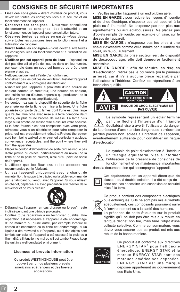 2Fr  CONSIGNES DE SÉCURITÉ IMPORTANTES  Lisez ces consignes – Avant d’utiliser ce produit, vous devez lire toutes les consignes liées à la sécurité et au fonctionnement de l’appareil.   Conservez ces consignes – Nous vous conseillons de conserver les consignes liées à sécurité et au fonctionnement de l’appareil pour consultation future.   Observez toutes les mises en garde –Vous devez suivre toutes les consignes liées au fonctionnement et à l’utilisation de l’appareil.   Suivez toutes les consignes – Vous devez suivre toutes les consignes liées au fonctionnement et à l’utilisation de l’appareil.   N’utilisez pas cet appareil près de l’eau – L’appareil ne doit pas être utilisé près de l’eau ou dans un lieu humide, par exemple dans un sous-sol humide ou près d’une piscine et autres.  Nettoyez uniquement à l’aide d’un chiffon sec.  N’obstruez pas les ori¿ces de ventilation. Installez l’appareil conformément aux consignes du fabriquant.  N’installez pas l’appareil à proximité d’une source de chaleur comme un radiateur, une bouche de chaleur, une cuisinière ou d’autres appareils qui produisent de la chaleur (y compris les ampli¿cateurs.  Ne contournez pas le dispositif de sécurité de la fiche polarisée ou de la fiche de mise à la terre. Une fiche polarisée comporte deux lames dont l’une est plus large que l’autre. Une ¿che avec mise à la terre comporte deux lames, en plus d’une broche de masse. La lame plus large ou la broche de masse vise à assurer votre sécurité. Si la ¿che fournie n’est pas compatible avec votre prise, adressez-vous à un électricien pour faire remplacer la prise, qui est probablement désuète.Protect the power cord from being walked on or pinched particularly at plugs, convenience receptacles, and the point where they exit from the apparatus.  Placez le cordon d’alimentation de sorte qu’il ne risque pas d’être piétiné ou coincé, particulièrement au niveau de la ¿che et de la prise de courant, ainsi qu’au point de sortie de l’appareil.  N’utilisez que les fixations et les accessoires recommandés par le fabricant.  Utilisez l’appareil uniquement avec le chariot de manutention, le support, le trépied ou la table recommandé par le fabricant ou vendu avec l’appareil. Si vous utilisez un chariot, déplacez- l e avec précaution a¿n d’éviter de le renverser et de vous blesser.   Débranchez l’appareil en cas d’orage ou lorsqu’il reste inutilisé pendant une période prolongée.  Confiez toute réparation à un technicien qualifié. Une réparation est nécessaire si l’appareil a été endommagé d’une manière ou d’une autre, par exemple lorsque le cordon d’alimentation ou la fiche est endommagé, si un liquide a été renversé sur l’appareil, ou si des objets sont tombés sur celui-ci, l&apos;appareil a été exposé à la pluie ou à l&apos;humidité, s’il fonctionne mal ou s’il est tombé.Please keep the unit in a well-ventilated environment.  Veuillez installer l’appareil à un endroit bien aéré.MISE EN GARDE : pour réduire les risques d’incendie et de choc électrique, n’exposez pas cet appareil à la pluie ou à l’humidité. Ne l’exposez pas non plus aux égouttements ou aux éclaboussures. Ne placez pas d’objets remplis de liquide, par exemple un vase, sur le dessus de l’appareil. MISE EN GARDE : n’exposez pas les piles à une chaleur excessive comme celle induite par la lumière du soleil, un feu ou autrement.MISE EN GARDE :la prise secteur sert de dispositif de désaccouplage; elle doit demeurer facilement accessible.MISE EN GARDE : afin de réduire les risques d’électrocution, retirez pas le couvercle (ou le panneau arrière, car il n’y a aucune pièce réparable par l’utilisateur à l’intérieur. Confiez les réparations à un technicien quali¿é.Le symbole représentant un éclair terminé par une flèche à l’intérieur d’un triangle équilatéral vise à avertir l’utilisateur du danger de la présence d’une«tension dangereuse »présentée pardes pièces non isolées à l’intérieur de l’appareil, éventuellement suffisante pour constituer un risque d’électrocution.Le symbole de point d’exclamation à l’intérieur un triangle équilatéral, vise à informer l’utilisateur de la présence de consignes de fonctionnement et de maintenance importantes dans la documentation qui accompagne l’appareil. Cet équipement est un appareil électrique de classe II ou à double isolation. Il a été conçu desorte àne pas nécessiter une connexion de sécurité mise à la terre.Ce produit contient des composants électriques ou électroniques. S’ils ne sont pas mis auxrebuts adéquatement, ces composants pourraient nuire à l’environnement ou à la santé des humains.La présence de cette étiquette sur le produit signi¿e qu’il ne doit pas être mis aux rebuts en tantque déchet non trié, mais faire l’objet d’une collecte sélective. Comme consommateur, vous devez vous assurer que ce produit est mis aux rebuts de la bonne manière.Ce produit est conforme aux directives ENERGY STAR® pour l&apos;efficacité énergétique. ENERGY STAR et la marque ENERGY STAR sont des marques américaines déposées. ENERGY STAR est une marque déposée appartenant au gouvernement des États-Unis.Licences et brevets informationCe produit WESTINGHOUSE peut être couvert par un ou plusieurs brevets américains et étrangers et des brevetsapplications.