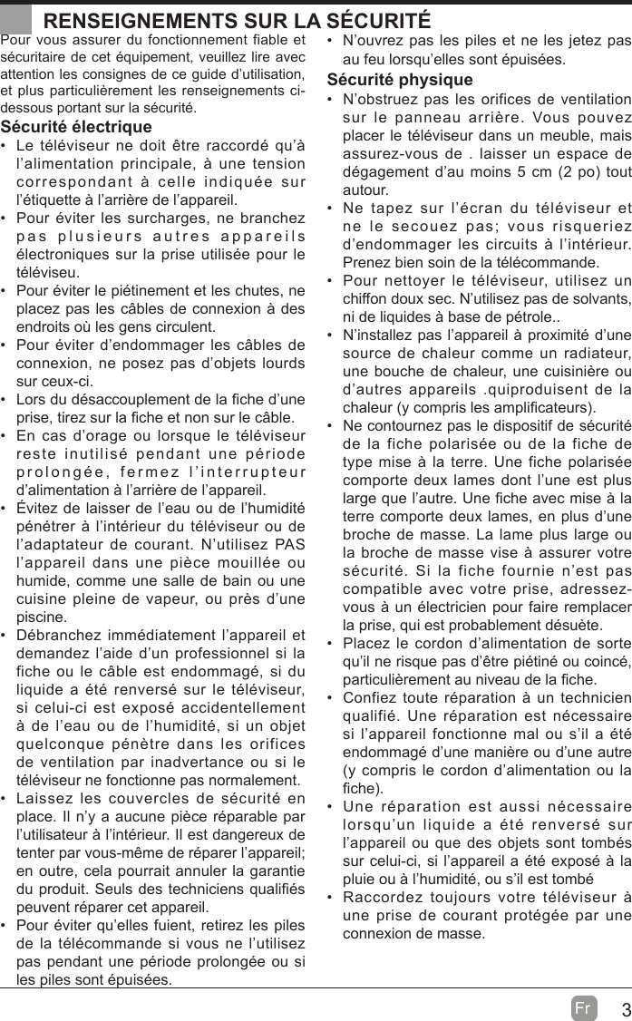 3Fr  Pour vous assurer du fonctionnement fiable et sécuritaire de cet équipement, veuillez lire avec attention les consignes de ce guide d’utilisation, et plus particulièrement les renseignements ci-dessous portant sur la sécurité.Sécurité électrique   Le téléviseur ne doit être raccordé qu’à l’alimentation principale, à une tension correspondant à celle indiquée sur l’étiquette à l’arrière de l’appareil.  Pour éviter les surcharges, ne branchez pas plusieurs autres appareils électroniques sur la prise utilisée pour le téléviseu.  Pour éviter le piétinement et les chutes, ne placez pas les câbles de connexion à des endroits où les gens circulent.  Pour éviter d’endommager les câbles de connexion, ne posez pas d’objets lourds sur ceux-ci.  Lors du désaccouplement de la ¿che d’une prise, tirez sur la ¿che et non sur le câble.  En cas d’orage ou lorsque le téléviseur reste inutilisé pendant une période prolongée, fermez l’interrupteur d’alimentation à l’arrière de l’appareil.  Évitez de laisser de l’eau ou de l’humidité pénétrer à l’intérieur du téléviseur ou de l’adaptateur de courant. N’utilisez PAS l’appareil dans une pièce mouillée ou humide, comme une salle de bain ou une cuisine pleine de vapeur, ou près d’une piscine.  Débranchez immédiatement l’appareil et demandez l’aide d’un professionnel si la fiche ou le câble est endommagé, si du liquide a été renversé sur le téléviseur, si celui-ci est exposé accidentellement à de l’eau ou de l’humidité, si un objet quelconque pénètre dans les orifices de ventilation par inadvertance ou si le téléviseur ne fonctionne pas normalement.  Laissez les couvercles de sécurité en place. Il n’y a aucune pièce réparable par l’utilisateur à l’intérieur. Il est dangereux de tenter par vous-même de réparer l’appareil; en outre, cela pourrait annuler la garantie du produit. Seuls des techniciens quali¿és peuvent réparer cet appareil.  Pour éviter qu’elles fuient, retirez les piles de la télécommande si vous ne l’utilisez pas pendant une période prolongée ou si les piles sont épuisées.  N’ouvrez pas les piles et ne les jetez pas au feu lorsqu’elles sont épuisées.Sécurité physique   N’obstruez pas les orifices de ventilation sur le panneau arrière. Vous pouvez placer le téléviseur dans un meuble, mais assurez-vous de . laisser un espace de dégagement d’au moins 5 cm (2 po tout autour.  Ne tapez sur l’écran du téléviseur et ne le secouez pas; vous risqueriez d’endommager les circuits à l’intérieur. Prenez bien soin de la télécommande.  Pour nettoyer le téléviseur, utilisez un chiffon doux sec. N’utilisez pas de solvants, ni de liquides à base de pétrole..  N’installez pas l’appareil à proximité d’une source de chaleur comme un radiateur, une bouche de chaleur, une cuisinière ou d’autres appareils .quiproduisent de la chaleur (y compris les ampli¿cateurs.  Ne contournez pas le dispositif de sécurité de la fiche polarisée ou de la fiche de type mise à la terre. Une fiche polarisée comporte deux lames dont l’une est plus large que l’autre. Une ¿che avec mise à la terre comporte deux lames, en plus d’une broche de masse. La lame plus large ou la broche de masse vise à assurer votre sécurité. Si la fiche fournie n’est pas compatible avec votre prise, adressez-vous à un électricien pour faire remplacer la prise, qui est probablement désuète.   Placez le cordon d’alimentation de sorte qu’il ne risque pas d’être piétiné ou coincé, particulièrement au niveau de la ¿che.  Confiez toute réparation à un technicien qualifié. Une réparation est nécessaire si l’appareil fonctionne mal ou s’il a été endommagé d’une manière ou d’une autre (y compris le cordon d’alimentation ou la ¿che.  Une réparation est aussi nécessaire lorsqu’un liquide a été renversé sur l’appareil ou que des objets sont tombés sur celui-ci, si l’appareil a été exposé à la pluie ou à l’humidité, ou s’il est tombé  Raccordez toujours votre téléviseur à une prise de courant protégée par une connexion de masse. RENSEIGNEMENTS SUR LA SÉCURITÉ