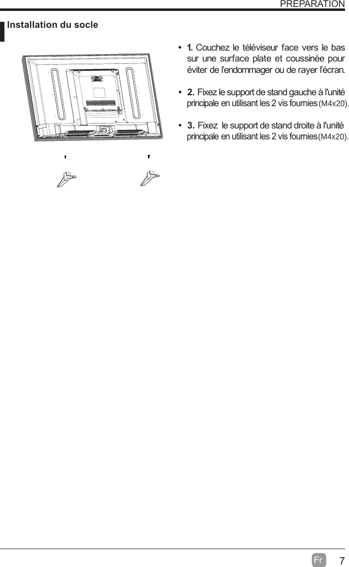 7Fr  PREPARATION Installation du socle 1. Couchez le téléviseur face vers le bas sur une surface plate et coussinée pour éviter de l’endommager ou de rayer l’écran.      2. Fixez le support de stand gauche à l&apos;unité principale en utilisant les 2 vis fournies  3. Fixez  le support de stand droite à l&apos;unité principale en utilisant les 2 vis fournies (M4x20).(M4x20).