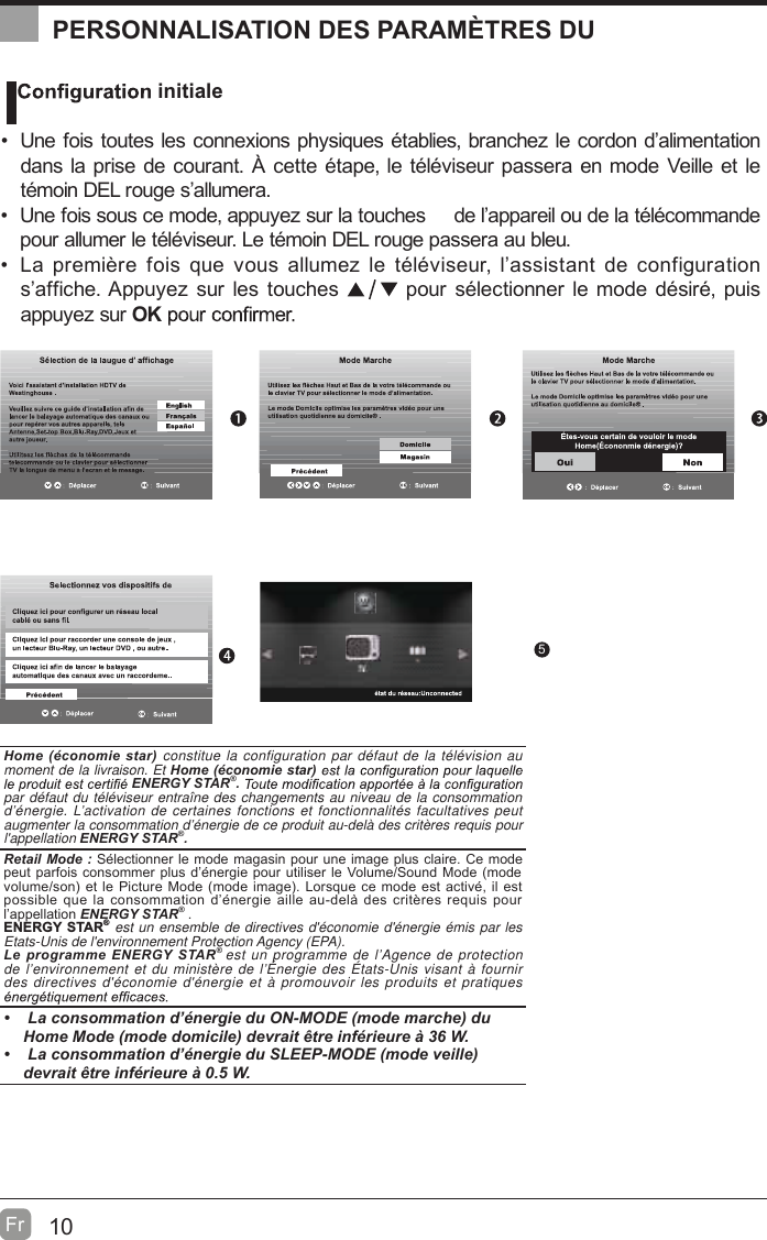 10Fr  OK :Next5PERSONNALISATION DES PARAMÈTRES DU    initiale  Une fois toutes les connexions physiques établies, branchez le cordon d’alimentation dans la prise de courant. À cette étape, le téléviseur passera en mode Veille et le témoin DEL rouge s’allumera.  Une fois sous ce mode, appuyez sur la touches     de l’appareil ou de la télécommande pour allumer le téléviseur. Le témoin DEL rouge passera au bleu.            noitarugifnoc ed tnatsissa’l ,ruesivélét el zemulla suov euq siof erèimerp aLs’affiche. Appuyez sur les touches   pour sélectionner le mode désiré, puis appuyez sur OKHome (économie star) constitue la configuration par défaut de la télévision au moment de la livraison. Et Home (économie star) ENERGY STAR®. par défaut du téléviseur entraîne des changements au niveau de la consommation d’énergie. L’activation de certaines fonctions et fonctionnalités facultatives peut augmenter la consommation d’énergie de ce produit au-delà des critères requis pour l&apos;appellation ENERGY STAR®.    Retail Mode : Sélectionner le mode magasin pour une image plus claire. Ce mode peut parfois consommer plus d’énergie pour utiliser le Volume/Sound Mode (mode volume/son) et le Picture Mode (mode image). Lorsque ce mode est activé, il est possible que la consommation d’énergie aille au-delà des critères requis pour l’appellation ENERGY STAR® .ENERGY STAR® est un ensemble de directives d&apos;économie d&apos;énergie émis par les Etats-Unis de l&apos;environnement Protection Agency (EPA).Le programme ENERGY STAR® est un programme de l’Agence de protection de l’environnement et du ministère de l’Énergie des États-Unis visant à fournir des directives d&apos;économie d&apos;énergie et à promouvoir les produits et pratiques    La consommation d’énergie du ON-MODE (mode marche) du Home Mode (mode domicile) devrait être inférieure à 36 W.   La consommation d’énergie du SLEEP-MODE (mode veille) devrait être inférieure à 0.5 W.