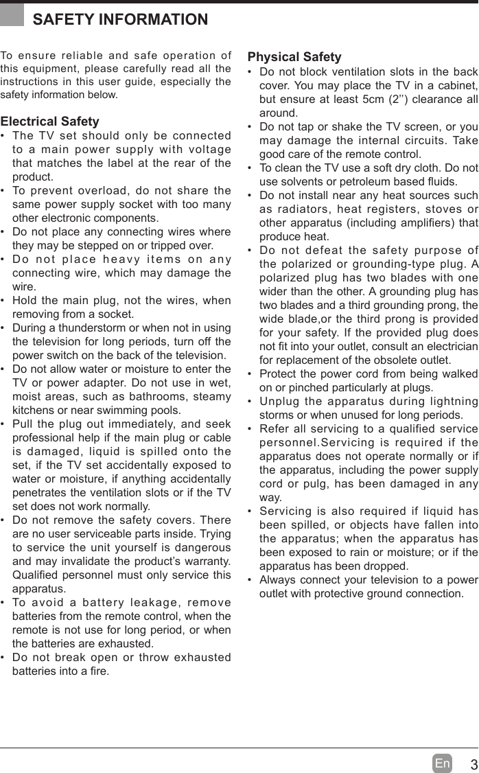 3En  To ensure reliable and safe operation of this equipment, please carefully read all the instructions in this user guide, especially the safety information below.Electrical Safety   The TV set should only be connected to a main power supply with voltage that matches the label at the rear of the product.  To prevent overload, do not share the same power supply socket with too many other electronic components.  Do not place any connecting wires where they may be stepped on or tripped over.  Do not place heavy items on any connecting wire, which may damage the wire.  Hold the main plug, not the wires, when removing from a socket.  During a thunderstorm or when not in using the television for long periods, turn off the power switch on the back of the television.  Do not allow water or moisture to enter the TV or power adapter. Do not use in wet, moist areas, such as bathrooms, steamy kitchens or near swimming pools.  Pull the plug out immediately, and seek professional help if the main plug or cable is damaged, liquid is spilled onto the set, if the TV set accidentally exposed to water or moisture, if anything accidentally penetrates the ventilation slots or if the TV set does not work normally.  Do not remove the safety covers. There are no user serviceable parts inside. Trying to service the unit yourself is dangerous and may invalidate the product’s warranty. 4uali¿ed personnel must only service this apparatus.  To avoid a battery leakage, remove batteries from the remote control, when the remote is not use for long period, or when the batteries are exhausted.  Do not break open or throw exhausted batteries into a ¿re.Physical Safety   Do not block ventilation slots in the back cover. You may place the TV in a cabinet, but ensure at least cm 2’’ clearance all around.  Do not tap or shake the TV screen, or you may damage the internal circuits. Take good care of the remote control.  To clean the TV use a soft dry cloth. Do not use solvents or petroleum based Àuids.  Do not install near any heat sources such as radiators, heat registers, stoves or other apparatus including ampli¿ers that produce heat.  Do not defeat the safety purpose of the polarized or grounding-type plug. A polarized plug has two blades with one wider than the other. A grounding plug has two blades and a third grounding prong, the wide blade,or the third prong is provided for your safety. If the provided plug does not ¿t into your outlet, consult an electrician for replacement of the obsolete outlet.   Protect the power cord from being walked on or pinched particularly at plugs.   Unplug the apparatus during lightning storms or when unused for long periods.  Refer all servicing to a qualified service personnel.Servicing is required if the apparatus does not operate normally or if the apparatus, including the power supply cord or pulg, has been damaged in any way.  Servicing is also required if liquid has been spilled, or objects have fallen into the apparatus; when the apparatus has been exposed to rain or moisture; or if the apparatus has been dropped.  Always connect your television to a power outlet with protective ground connection. SAFETY INFORMATION