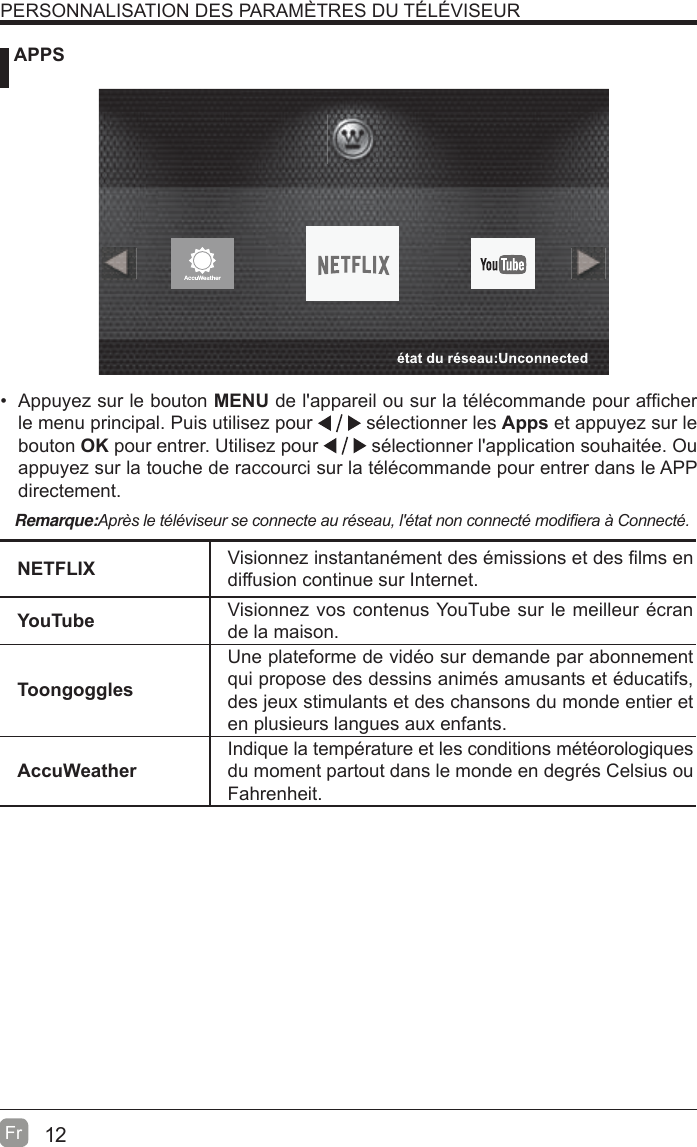 12Fr   APPSPERSONNALISATION DES PARAMÈTRES DU TÉLÉVISEURNETFLIX Visionnez instantanément des émissions et des ¿lms en diffusion continue sur Internet.YouTube Visionnez vos contenus YouTube sur le meilleur écran de la maison.Toongoggles Une plateforme de vidéo sur demande par abonnement qui propose des dessins animés amusants et éducatifs, des jeux stimulants et des chansons du monde entier et en plusieurs langues aux enfants.AccuWeatherIndique la température et les conditions météorologiques du moment partout dans le monde en degrés Celsius ou Fahrenheit.Remarque:$SUqVOHWpOpYLVHXUVHFRQQHFWHDXUpVHDXOpWDWQRQFRQQHFWpPRGL¿HUDj&amp;RQQHFWp  Appuyez sur le bouton MENU de l&apos;appareil ou sur la télécommande pour af¿cher le menu principal. Puis utilisez pour   sélectionner les Apps et appuyez sur le bouton OK pour entrer. Utilisez pour   sélectionner l&apos;application souhaitée. Ou appuyez sur la touche de raccourci sur la télécommande pour entrer dans le APP directement.