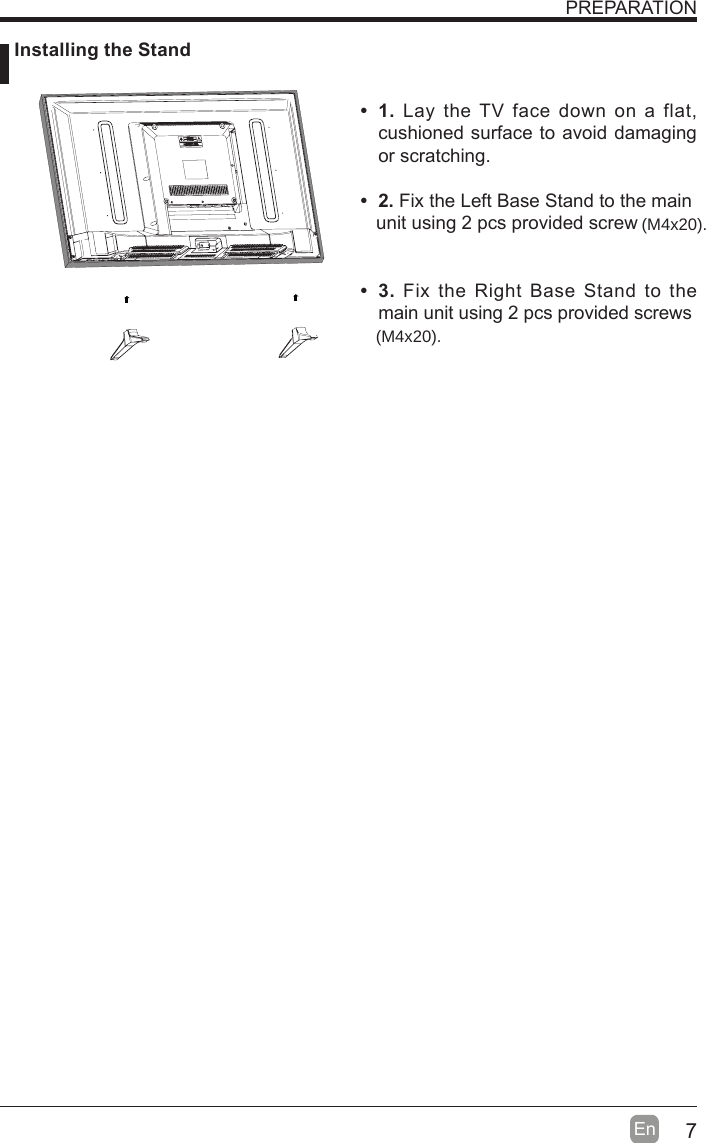 7En  PREPARATION 1. Lay the TV face down on a flat, cushioned surface to avoid damaging or scratching.      2. Fix the Left Base Stand to the main   unit using 2 pcs provided screw 3. Fix the Right Base Stand to the main unit using 2 pcs provided screws Installing the Stand(M4x20).(M4x20).