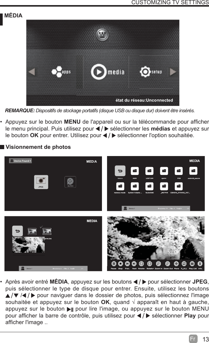 13Fr  CUSTOMIZING TV SETTINGS MÉDIA Visionnement de photosREMARQUE: &apos;LVSRVLWLIVGHVWRFNDJHSRUWDWLIVGLVTXH86%RXGLVTXHGXUGRLYHQWrWUHLQVpUpV  Appuyez sur le bouton MENU Ge lDppDreLl ou sur lD tplpFoPPDnGe pour DI¿FKer le menu principal. Puis utilisez pour   sélectionner les médias et appuyez sur le bouton OK pour entrer. Utilisez pour   sélectionner l&apos;option souhaitée.  Après avoir entré MÉDIA, appuyez sur les boutons   pour sélectionner JPEG, puis sélectionner le type de disque pour entrer. Ensuite, utilisez les boutons  /  pour naviguer dans le dossier de photos, puis sélectionnez l&apos;image souhaitée et appuyez sur le bouton OK, quand ¥ apparavt en haut j gauche, appuyez sur le bouton   pour lire l&apos;image, ou appuyez sur le bouton MENU pour aI¿cher la barre de contr{le, puis utilisez pour   sélectionner Play pour aI¿cher l&apos;image ..