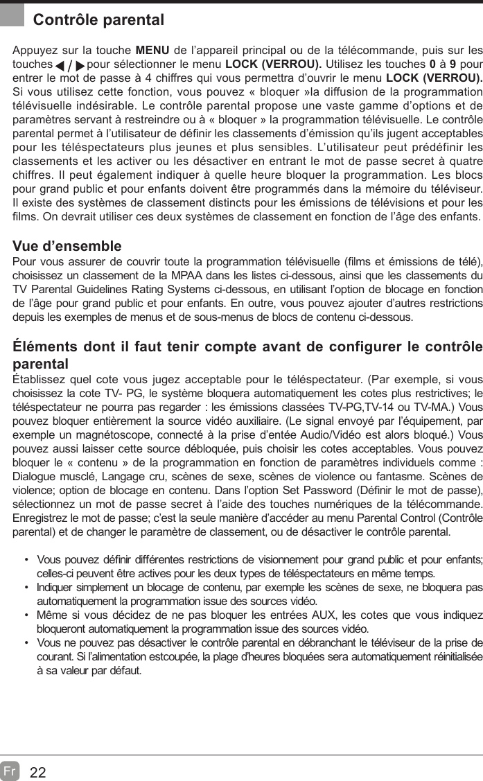 22Fr  Contrôle parentalAppuyez sur la touche MENU de l’appareil principal ou de la télécommande, puis sur les touches         pour sélectionner le menu LOCK (VERROU). Utilisez les touches 0 à 9 pour entrer le mot de passe à 4 chiffres qui vous permettra d’ouvrir le menu LOCK (VERROU). Si vous utilisez cette fonction, vous pouvez « bloquer »la diffusion de la programmation télévisuelle indésirable. Le contr{le parental propose une vaste gamme d’options et de paramètres servant à restreindre ou à « bloquer » la programmation télévisuelle. Le contr{le parental permet à l’utilisateur de dé¿nir les classements d’émission qu’ils jugent acceptables pour les téléspectateurs plus jeunes et plus sensibles. L’utilisateur peut prédéfinir les classements et les activer ou les désactiver en entrant le mot de passe secret à quatre chiffres. Il peut également indiquer à quelle heure bloquer la programmation. Les blocs pour grand public et pour enfants doivent être programmés dans la mémoire du téléviseur. Il existe des systèmes de classement distincts pour les émissions de télévisions et pour les ¿lms. On devrait utiliser ces deux systèmes de classement en fonction de l’âge des enfants.Vue d’ensemblePour vous assurer de couvrir toute la programmation télévisuelle (¿lms et émissions de télé, choisissez un classement de la MPAA dans les listes ci-dessous, ainsi que les classements du TV Parental Guidelines Rating Systems ci-dessous, en utilisant l’option de blocage en fonction de l’âge pour grand public et pour enfants. En outre, vous pouvez ajouter d’autres restrictions depuis les exemples de menus et de sous-menus de blocs de contenu ci-dessous.Éléments dont il faut tenir compte avant de configurer le contrôle parentalÉtablissez quel cote vous jugez acceptable pour le téléspectateur. (Par exemple, si vous choisissez la cote TV- PG, le système bloquera automatiquement les cotes plus restrictives; le téléspectateur ne pourra pas regarder : les émissions classées TV-PG,TV-14 ou TV-MA. Vous pouvez bloquer entièrement la source vidéo auxiliaire. (Le signal envoyé par l’équipement, par exemple un magnétoscope, connecté à la prise d’entée Audio/Vidéo est alors bloqué. Vous pouvez aussi laisser cette source débloquée, puis choisir les cotes acceptables. Vous pouvez bloquer le « contenu » de la programmation en fonction de paramètres individuels comme : Dialogue musclé, Langage cru, scènes de sexe, scènes de violence ou fantasme. Scènes de violence; option de blocage en contenu. Dans l’option Set PassZord (Dé¿nir le mot de passe, sélectionnez un mot de passe secret à l’aide des touches numériques de la télécommande. Enregistrez le mot de passe; c’est la seule manière d’accéder au menu Parental Control (Contr{le parental et de changer le paramètre de classement, ou de désactiver le contr{le parental. Vous pouvez dé¿nir différentes restrictions de visionnement pour grand public et pour enfants; celles-ci peuvent être actives pour les deux types de téléspectateurs en même temps.  Indiquer simplement un blocage de contenu, par exemple les scènes de sexe, ne bloquera pas automatiquement la programmation issue des sources vidéo.  Même si vous décidez de ne pas bloquer les entrées AUX, les cotes que vous indiquez bloqueront automatiquement la programmation issue des sources vidéo.  Vous ne pouvez pas désactiver le contr{le parental en débranchant le téléviseur de la prise de courant. Si l’alimentation estcoupée, la plage d’heures bloquées sera automatiquement réinitialisée à sa valeur par défaut.