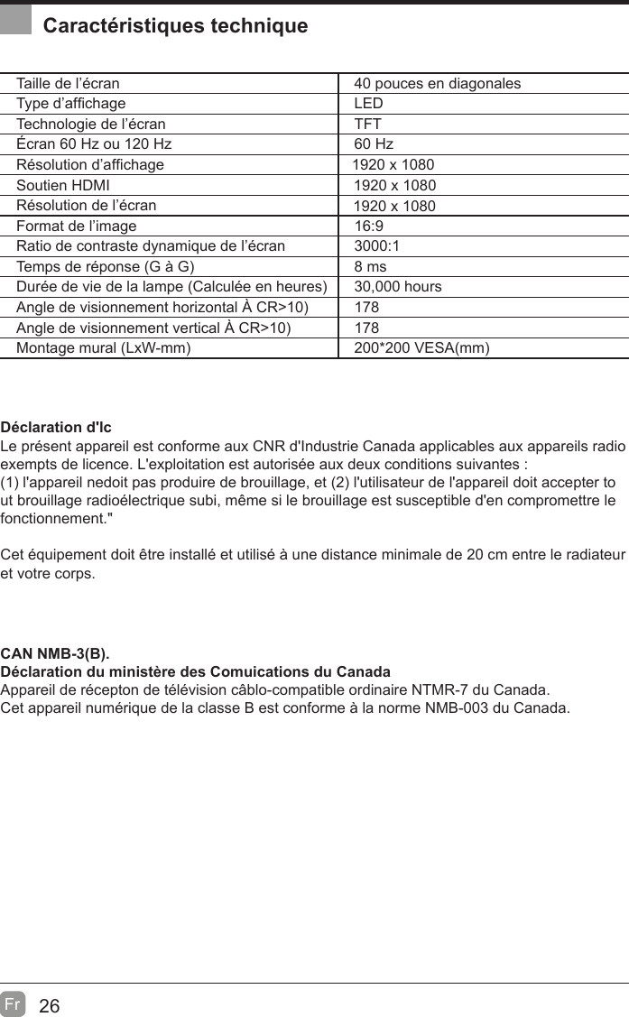 26Fr  Caractéristiques techniqueTaille de l’écran 40 pouces en diagonalesType d’af¿chage LEDTechnologie de l’écran TFTÉcran 60 Hz ou 120 Hz 60 HzRésolution d’af¿chage Soutien HDMIRésolution de l’écranFormat de l’image 16:9Ratio de contraste dynamique de l’écran 3000:1Temps de réponse (G à G8 msDurée de vie de la lampe (Calculée en heures30,000 hoursAngle de visionnement horizontal ¬ CR!10178Angle de visionnement vertical ¬ CR!10178Montage mural (LxW-mm200200 VESA(mmDéclaration d&apos;lcLe présent appareil est conforme aux CNR d&apos;Industrie Canada applicables aux appareils radio exempts de licence. L&apos;exploitation est autorisée aux deux conditions suivantes :(1 l&apos;appareil nedoit pas produire de brouillage, et (2 l&apos;utilisateur de l&apos;appareil doit accepter tout brouillage radioélectrique subi, même si le brouillage est susceptible d&apos;en compromettre le fonctionnement.&quot;Cet équipement doit être installé et utilisé à une distance minimale de 20 cm entre le radiateur et votre corps.CAN NMB-3(B).Déclaration du ministère des Comuications du Canada  Appareil de récepton de télévision câblo-compatible ordinaire NTMR-7 du Canada.Cet appareil numérique de la classe B est conforme à la norme NMB-003 du Canada. 1920 x 10801920 x 10801920 x 1080