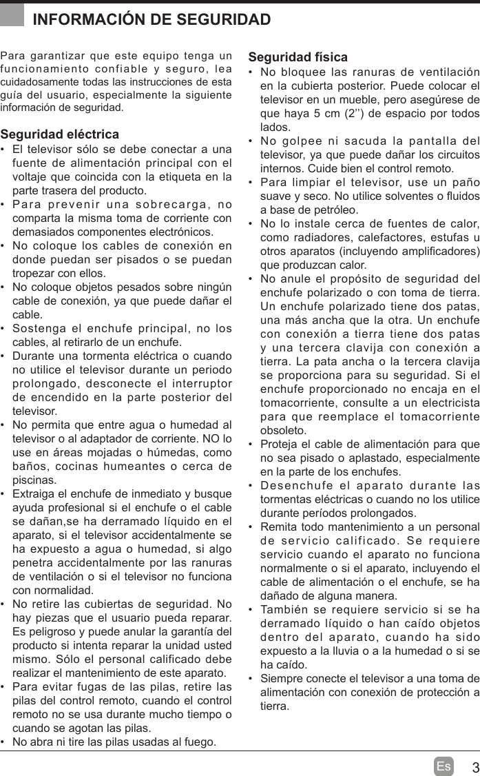 3EsPara garantizar que este equipo tenga un funcionamiento confiable y seguro, lea cuidadosamente todas las instrucciones de esta guta del usuario, especialmente la siguiente información de seguridad.Seguridad eléctrica   El televisor sólo se debe conectar a una fuente de alimentación principal con el voltaje que coincida con la etiqueta en la parte trasera del producto.  Para prevenir una sobrecarga, no comparta la misma toma de corriente con demasiados componentes electrónicos.  No coloque los cables de conexión en donde puedan ser pisados o se puedan tropezar con ellos.  No coloque objetos pesados sobre ning~n cable de conexión, ya que puede dañar el cable.  Sostenga el enchufe principal, no los cables, al retirarlo de un enchufe.  Durante una tormenta eléctrica o cuando no utilice el televisor durante un periodo prolongado, desconecte el interruptor de encendido en la parte posterior del televisor.  No permita que entre agua o humedad al televisor o al adaptador de corriente. NO lo use en ireas mojadas o h~medas, como baños, cocinas humeantes o cerca de piscinas.  Extraiga el enchufe de inmediato y busque ayuda profesional si el enchufe o el cable se dañan,se ha derramado ltquido en el aparato, si el televisor accidentalmente se ha expuesto a agua o humedad, si algo penetra accidentalmente por las ranuras de ventilación o si el televisor no funciona con normalidad.  No retire las cubiertas de seguridad. No hay piezas que el usuario pueda reparar. Es peligroso y puede anular la garantta del producto si intenta reparar la unidad usted mismo. Sólo el personal calificado debe realizar el mantenimiento de este aparato.  Para evitar fugas de las pilas, retire las pilas del control remoto, cuando el control remoto no se usa durante mucho tiempo o cuando se agotan las pilas.  No abra ni tire las pilas usadas al fuego.Seguridad física  No bloquee las ranuras de ventilación en la cubierta posterior. Puede colocar el televisor en un mueble, pero aseg~rese de que haya 5 cm (2’’ de espacio por todos lados.  No golpee ni sacuda la pantalla del televisor, ya que puede dañar los circuitos internos. Cuide bien el control remoto.  Para limpiar el televisor, use un paño suave y seco. No utilice solventes o Àuidos a base de petróleo.  No lo instale cerca de fuentes de calor, como radiadores, calefactores, estufas u otros aparatos (incluyendo ampli¿cadores que produzcan calor.  No anule el propósito de seguridad del enchufe polarizado o con toma de tierra. Un enchufe polarizado tiene dos patas, una mis ancha que la otra. Un enchufe con conexión a tierra tiene dos patas y una tercera clavija con conexión a tierra. La pata ancha o la tercera clavija se proporciona para su seguridad. Si el enchufe proporcionado no encaja en el tomacorriente, consulte a un electricista para que reemplace el tomacorriente obsoleto.  Proteja el cable de alimentación para que no sea pisado o aplastado, especialmente en la parte de los enchufes.  Desenchufe el aparato durante las tormentas eléctricas o cuando no los utilice durante pertodos prolongados.  Remita todo mantenimiento a un personal de servicio calificado. Se requiere servicio cuando el aparato no funciona normalmente o si el aparato, incluyendo el cable de alimentación o el enchufe, se ha dañado de alguna manera.  También se requiere servicio si se ha derramado ltquido o han catdo objetos dentro del aparato, cuando ha sido expuesto a la lluvia o a la humedad o si se ha catdo.  Siempre conecte el televisor a una toma de alimentación con conexión de protección a tierra.INFORMACIÓN DE SEGURIDAD