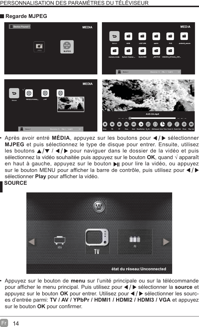 14Fr  PERSONNALISATION DES PARAMÈTRES DU TÉLÉVISEUR Regarde MJPEG SOURCE  Appuyez sur le bouton de menu sur l’unité principale ou sur la télécommande pour aI¿cher le menu principal. Puis utilisez pour   sélectionner la source et appuyez sur le bouton OK pour entrer. Utilisez pour   sélectionner les sourc-es d’entrée parmi: TV / AV / YPbPr / HDMI1 / HDMI2 / HDMI3 / VGA et appuyez sur le bouton OK pour con¿rmer.  Après avoir entré MÉDIA, appuyez sur les boutons pour   sélectionner MJPEG et puis sélectionnez le type de disque pour entrer. Ensuite, utilisez les boutons   /   pour naviguer dans le dossier de la vidéo et puis sélectionnez la vidéo souhaitée puis appuyez sur le bouton OK, quand ¥ apparavt en haut à gauche, appuyez sur le bouton   pour lire la vidéo, ou appuyez sur le bouton MENU pour aIIicher la barre de contr{le, puis utilisez pour   sélectionner Play pour aI¿cher la vidéo.  