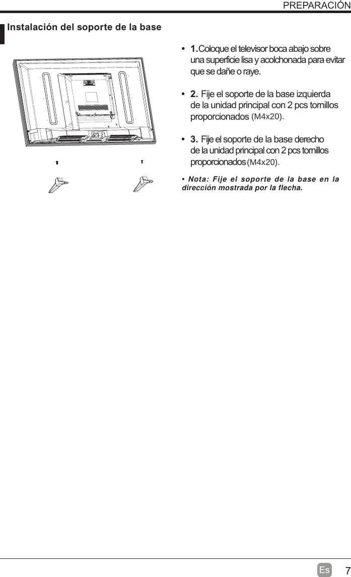 7EsPREPARACIÓN Instalación del soporte de la baset 1.Coloque el televisor boca abajo sobre una superficie lisa y acolchonada para evitar que se dañe o raye.     t 2. Fije el soporte de la base izquierda de la unidad principal con 2 pcs tornillos proporcionados  t 3. Fije el soporte de la base derecho de la unidad principal con 2 pcs tornillos proporcionados    Nota: Fije el soporte de la base en la dirección mostrada por la flecha.(M4x20).(M4x20).