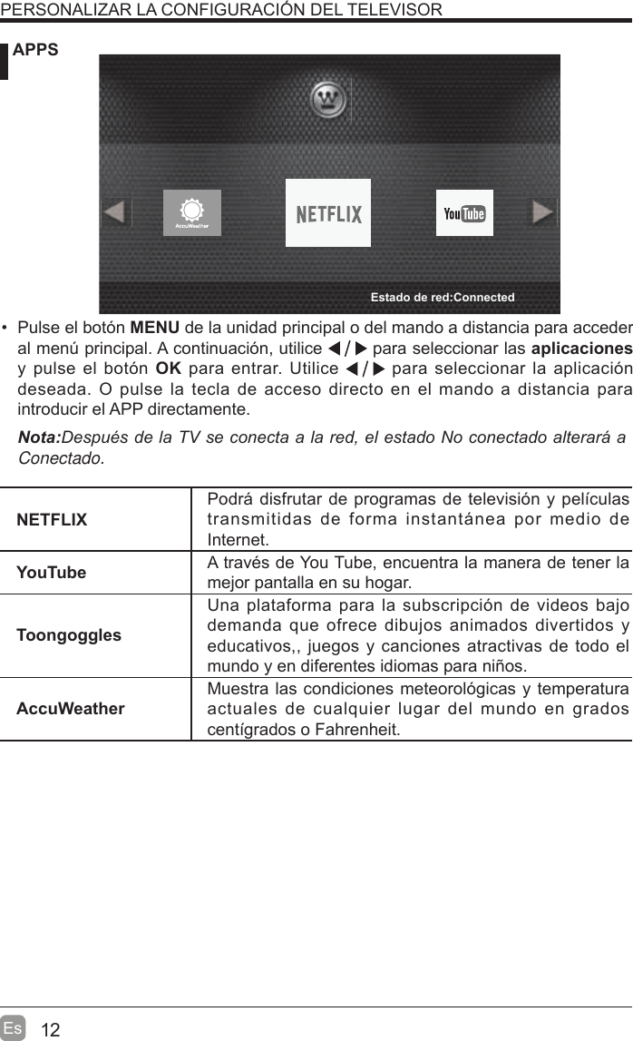 12Es APPSPERSONALIZAR LA CONFIGURACIÓN DEL TELEVISOR Pulse el botón MENU de la unidad principal o del mando a distancia para acceder al men~ principal. A continuación, utilice   para seleccionar las aplicaciones y pulse el botón OK para entrar. Utilice   para seleccionar la aplicación deseada. O pulse la tecla de acceso directo en el mando a distancia para introducir el APP directamente.1RWD&apos;HVSXpVGHOD79VHFRQHFWDDODUHGHOHVWDGR1RFRQHFWDGRDOWHUDUiDConectado.NETFLIXPodri disfrutar de programas de televisión y peltculas transmitidas de forma instantinea por medio de Internet.YouTube A través de You Tube, encuentra la manera de tener la mejor pantalla en su hogar.ToongogglesUna plataforma para la subscripción de videos bajo demanda que ofrece dibujos animados divertidos y educativos,, juegos y canciones atractivas de todo el mundo y en diferentes idiomas para niños.AccuWeatherMuestra las condiciones meteorológicas y temperatura actuales de cualquier lugar del mundo en grados centtgrados o Fahrenheit.Estado de red:Connected