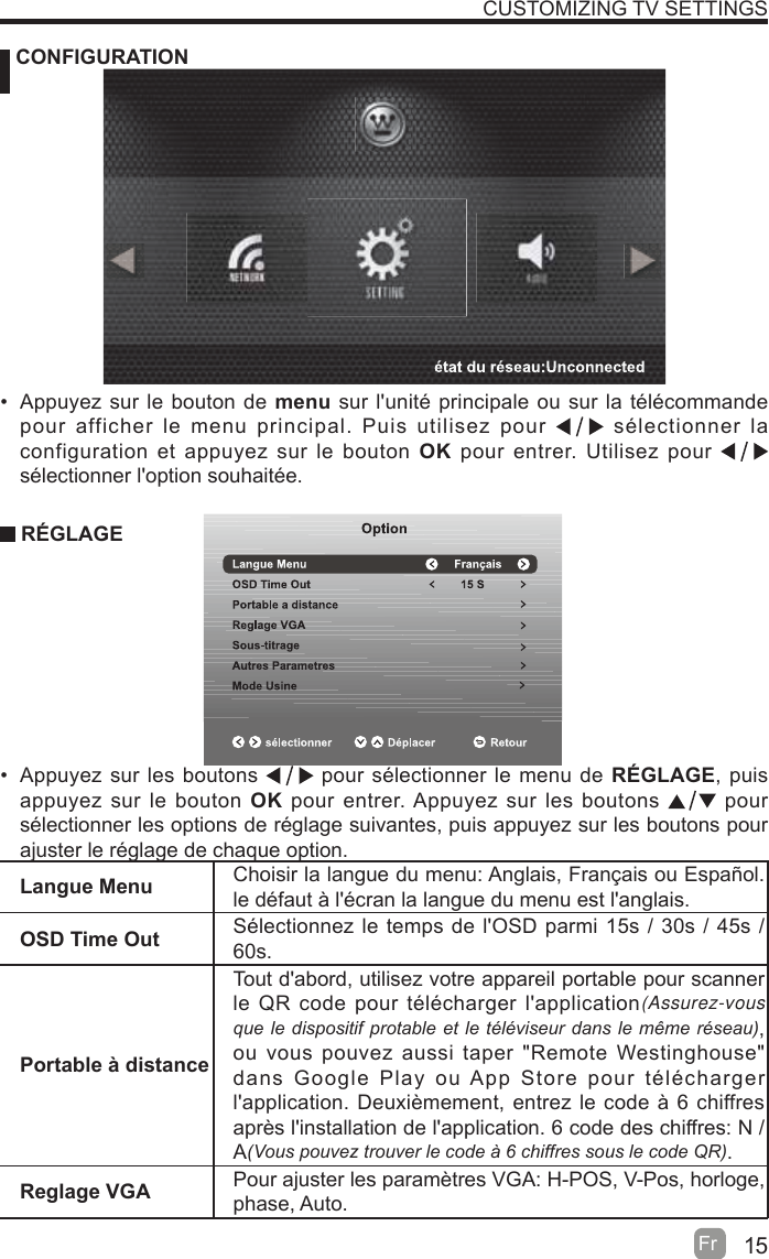 15Fr   CONFIGURATIONCUSTOMIZING TV SETTINGSLangue Menu Choisir la langue du menu: Anglais, Français ou Español. le défaut à l&apos;écran la langue du menu est l&apos;anglais.OSD Time Out Sélectionnez le temps de l&apos;OSD parmi 15s / 30s / 45s / 60s.Portable à distanceTout d&apos;abord, utilisez votre appareil portable pour scanner le QR code pour télécharger l&apos;application(Assurez-vous TXHOHGLVSRVLWLISURWDEOHHWOHWpOpYLVHXUGDQVOHPrPHUpVHDX, ou vous pouvez aussi taper &quot;Remote Westinghouse&quot; dans Google Play ou App Store pour télécharger l&apos;application. Deuxièmement, entrez le code à 6 chiffres après l&apos;installation de l&apos;application. 6 code des chiffres: N / A9RXVSRXYH]WURXYHUOHFRGHjFKLIIUHVVRXVOHFRGH45.Reglage VGA Pour ajuster les paramètres VGA: H-POS, V-Pos, horloge, phase, Auto.  Appuyez sur le bouton de menu sur l&apos;unité principale ou sur la télécommande pour afficher le menu principal. Puis utilisez pour   sélectionner la configuration et appuyez sur le bouton OK pour entrer. Utilisez pour   sélectionner l&apos;option souhaitée. RÉGLAGE  Appuyez sur les boutons   pour sélectionner le menu de RÉGLAGE, puis appuyez sur le bouton OK pour entrer. Appuyez sur les boutons   pour  sélectionner les options de réglage suivantes, puis appuyez sur les boutons pour ajuster le réglage de chaque option.