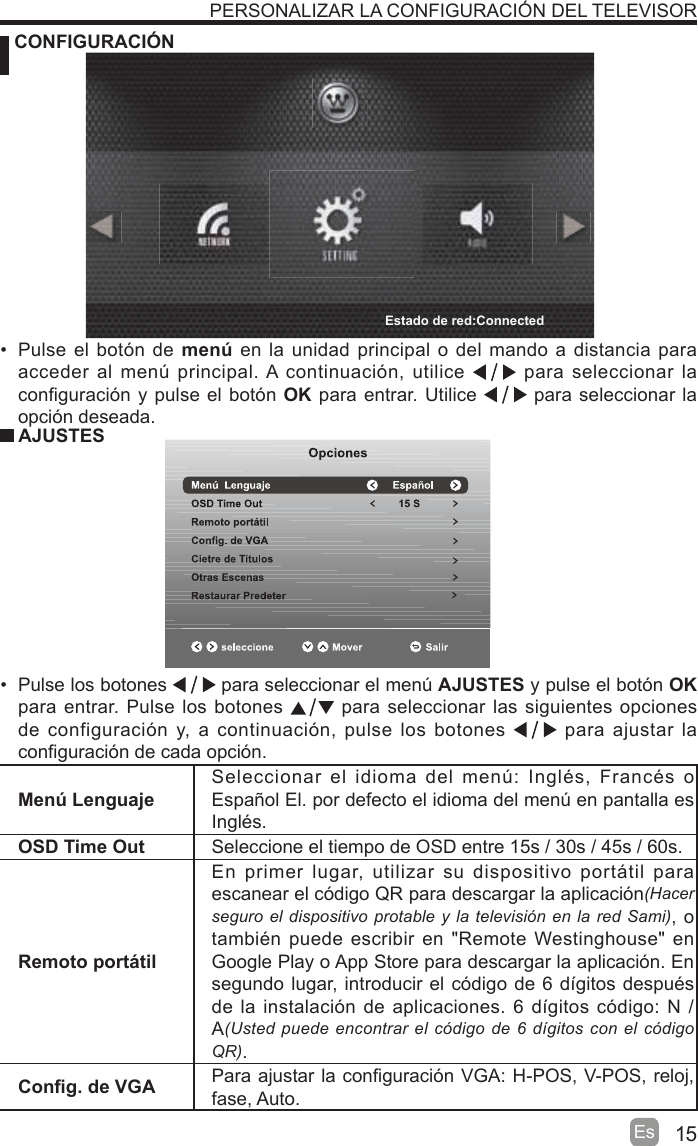 15Es CONFIGURACIÓNPERSONALIZAR LA CONFIGURACIÓN DEL TELEVISORMenú LenguajeSeleccionar el idioma del men~: Inglés, Francés o Español El. por defecto el idioma del men~ en pantalla es Inglés.OSD Time Out Seleccione el tiempo de OSD entre 15s / 30s / 45s / 60s.Remoto portátilEn primer lugar, utilizar su dispositivo portitil para escanear el código QR para descargar la aplicación+DFHUVHJXURHOGLVSRVLWLYRSURWDEOH\ODWHOHYLVLyQHQ ODUHG 6DPL, o también puede escribir en &quot;Remote Westinghouse&quot; en Google Play o App Store para descargar la aplicación. En segundo lugar, introducir el código de 6 dtgitos después de la instalación de aplicaciones. 6 dtgitos código: N / A8VWHGSXHGHHQFRQWUDUHOFyGLJRGHGtJLWRVFRQHOFyGLJR45.Con¿g. de VGA Para ajustar la con¿guración VGA: H-POS, V-POS, reloj, fase, Auto.  Pulse el botón de menú en la unidad principal o del mando a distancia para acceder al men~ principal. A continuación, utilice   para seleccionar la con¿guración y pulse el botón OK para entrar. Utilice   para seleccionar la opción deseada.  AJUSTES Pulse los botones   para seleccionar el men~ AJUSTES y pulse el botón OK para entrar. Pulse los botones   para seleccionar las siguientes opciones de configuración y, a continuación, pulse los botones   para ajustar la con¿guración de cada opción.Estado de red:Connected