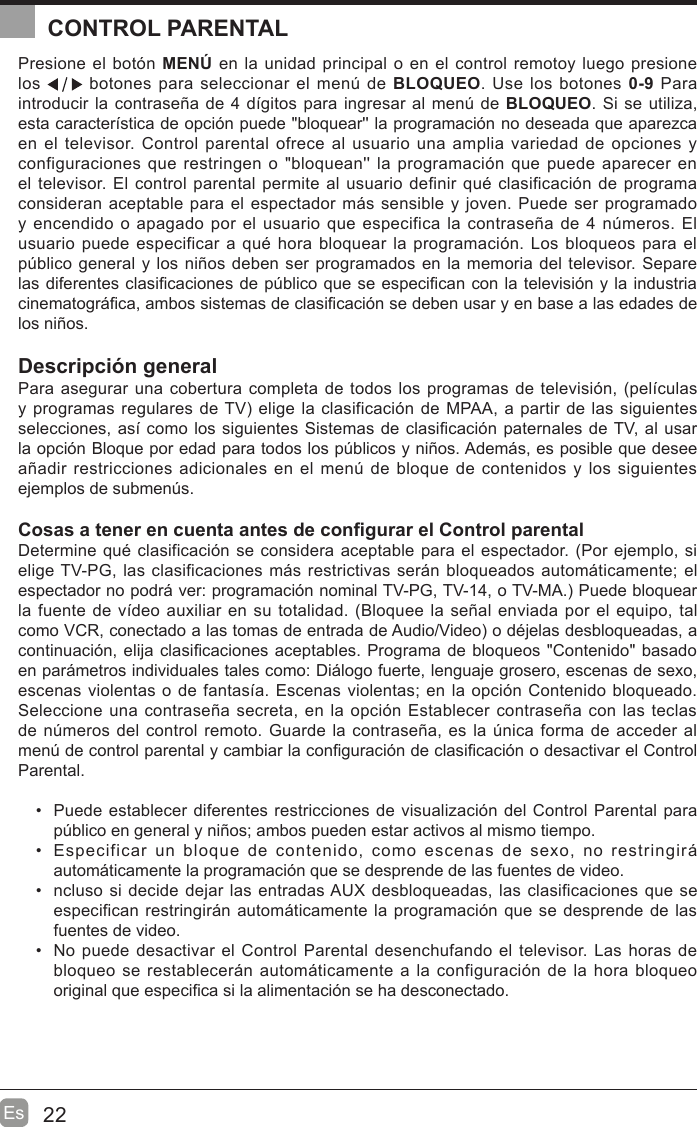 22EsCONTROL PARENTALPresione el botón MENÚ en la unidad principal o en el control remotoy luego presione los   botones para seleccionar el men~ de BLOQUEO. Use los botones 0-9 Para introducir la contraseña de 4 dtgitos para ingresar al men~ de BLOQUEO. Si se utiliza, esta caractertstica de opción puede &quot;bloquear&apos;&apos; la programación no deseada que aparezca en el televisor. Control parental ofrece al usuario una amplia variedad de opciones y configuraciones que restringen o &quot;bloquean&apos;&apos; la programación que puede aparecer en el televisor. El control parental permite al usuario definir qué clasificación de programa consideran aceptable para el espectador mis sensible y joven. Puede ser programado y encendido o apagado por el usuario que especifica la contraseña de 4 n~meros. El usuario puede especificar a qué hora bloquear la programación. Los bloqueos para el p~blico general y los niños deben ser programados en la memoria del televisor. Separe las diferentes clasi¿caciones de p~blico que se especi¿can con la televisión y la industria cinematogri¿ca, ambos sistemas de clasi¿cación se deben usar y en base a las edades de los niños.Descripción generalPara asegurar una cobertura completa de todos los programas de televisión, (peltculas y programas regulares de TV elige la clasificación de MPAA, a partir de las siguientes selecciones, ast como los siguientes Sistemas de clasi¿cación paternales de TV, al usar la opción Bloque por edad para todos los p~blicos y niños. Ademis, es posible que desee añadir restricciones adicionales en el men~ de bloque de contenidos y los siguientes ejemplos de submen~s.Cosas a tener en cuenta antes de con¿gurar el Control parentalDetermine qué clasificación se considera aceptable para el espectador. (Por ejemplo, si elige TV-PG, las clasificaciones mis restrictivas serin bloqueados automiticamente; el espectador no podri ver: programación nominal TV-PG, TV-14, o TV-MA. Puede bloquear la fuente de vtdeo auxiliar en su totalidad. (Bloquee la señal enviada por el equipo, tal como VCR, conectado a las tomas de entrada de Audio/Video o déjelas desbloqueadas, a continuación, elija clasi¿caciones aceptables. Programa de bloqueos &quot;Contenido&quot; basado en parimetros individuales tales como: Diilogo fuerte, lenguaje grosero, escenas de sexo, escenas violentas o de fantasta. Escenas violentas; en la opción Contenido bloqueado. Seleccione una contraseña secreta, en la opción Establecer contraseña con las teclas de n~meros del control remoto. Guarde la contraseña, es la ~nica forma de acceder al men~ de control parental y cambiar la con¿guración de clasi¿cación o desactivar el Control Parental.  Puede establecer diferentes restricciones de visualización del Control Parental para p~blico en general y niños; ambos pueden estar activos al mismo tiempo.  Especificar un bloque de contenido, como escenas de sexo, no restringiri automiticamente la programación que se desprende de las fuentes de video.  ncluso si decide dejar las entradas AUX desbloqueadas, las clasificaciones que se especifican restringirin automiticamente la programación que se desprende de las fuentes de video.  No puede desactivar el Control Parental desenchufando el televisor. Las horas de bloqueo se restablecerin automiticamente a la configuración de la hora bloqueo original que especi¿ca si la alimentación se ha desconectado.