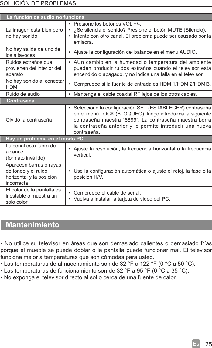 25EsSOLUCIÓN DE PROBLEMASLa función de audio no funcionaLa imagen esti bien pero no hay sonido  Presione los botones VOL +/-. ¢Se silencia el sonido? Presione el botón MUTE (Silencio.  Intente con otro canal. El problema puede ser causado por la emisora.No hay salida de uno de los altavoces   Ajuste la con¿guración del balance en el men~ AUDIO.Ruidos extraños que provienen del interior del aparato  AUn cambio en la humedad o temperatura del ambiente pueden producir ruidos extraños cuando el televisor esti encendido o apagado, y no indica una falla en el televisor. No hay sonido al conectarHDMI   Compruebe si la fuente de entrada es HDMI1/HDMI2/HDMI3.Ruido de audio   Mantenga el cable coaxial RF lejos de los otros cables.ContraseñaOlvidó la contraseña Seleccione la con¿guración SET (ESTABLECER contraseña en el men~ LOCK (BLOQUEO, luego introduzca la siguiente contraseña maestra ³8899´. La contraseña maestra borra la contraseña anterior y le permite introducir una nueva contraseña.Hay un problema en el modo PCLa señal esta fuera de alcance(formato invilido  Ajuste la resolución, la frecuencia horizontal o la frecuencia vertical.Aparecen barras o rayas de fondo y el ruido horizontal y la posición incorrecta  Use la con¿guración automitica o ajuste el reloj, la fase o la posición H/V.El color de la pantalla es inestable o muestra un solo color  Compruebe el cable de señal.  Vuelva a instalar la tarjeta de video del PC.Mantenimiento No utilice su televisor en ireas que son demasiado calientes o demasiado frtas porque el mueble se puede doblar o la pantalla puede funcionar mal. El televisor funciona mejor a temperaturas que son cómodas para usted. Las temperaturas de almacenamiento son de 32 F a 122 F (0 C a 50 C. Las temperaturas de funcionamiento son de 32 F a 95 F (0 C a 35 C. No exponga el televisor directo al sol o cerca de una fuente de calor.