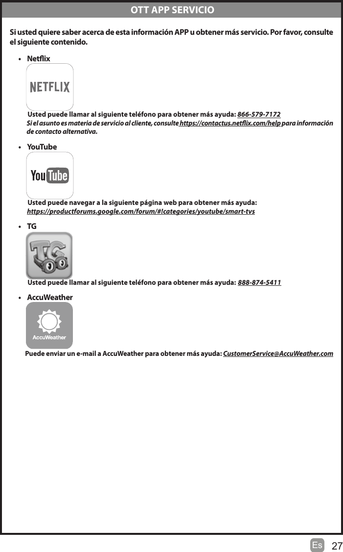 27Es Si usted quiere saber acerca de esta información APP u obtener más servicio. Por favor, consulteel siguiente contenido.t Netix          Usted puede llamar al siguiente teléfono para obtener más ayuda: 866-579-7172           Si el asunto es materia de servicio al cliente, consulte https://contactus.netix.com/help para información                de contacto alternativa.t YouTu b e           Usted puede navegar a la siguiente página web para obtener más ayuda:         https://productforums.google.com/forum/#!categories/youtube/smart-tvst TG          Usted puede llamar al siguiente teléfono para obtener más ayuda: 888-874-5411t AccuWeather         Puede enviar un e-mail a AccuWeather para obtener más ayuda: CustomerService@AccuWeather.com OTT APP SERVICIO