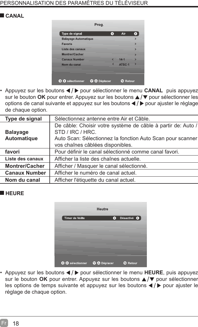 18Fr  PERSONNALISATION DES PARAMÈTRES DU TÉLÉVISEUR  Appuyez sur les boutons   pour sélectionner le menu CANAL  puis appuyez sur le bouton OK pour entrer. Appuyez sur les boutons   pour sélectionner les options de canal suivante et appuyez sur les boutons   pour ajuster le réglage de chaque option. CANALType de signal Sélectionnez antenne entre Air et Câble.Balayage AutomatiqueDe câble: Choisir votre système de câble à partir de: Auto / STD / IRC / HRC.Auto Scan: Sélectionnez la fonction Auto Scan pour scanner vos chaînes câblées disponibles.favori Pour dé¿nir le canal sélectionné comme canal favori.Liste des canaux Af¿cher la liste des chaînes actuelle.Montrer/Cacher Af¿cher / Masquer le canal sélectionné.Canaux Number Af¿cher le numéro de canal actuel.Nom du canal Af¿cher l&apos;étiquette du canal actuel.  Appuyez sur les boutons   pour sélectionner le menu HEURE, puis appuyez sur le bouton OK pour entrer. Appuyez sur les boutons   pour sélectionner les options de temps suivante et appuyez sur les boutons   pour ajuster le réglage de chaque option.   HEURE