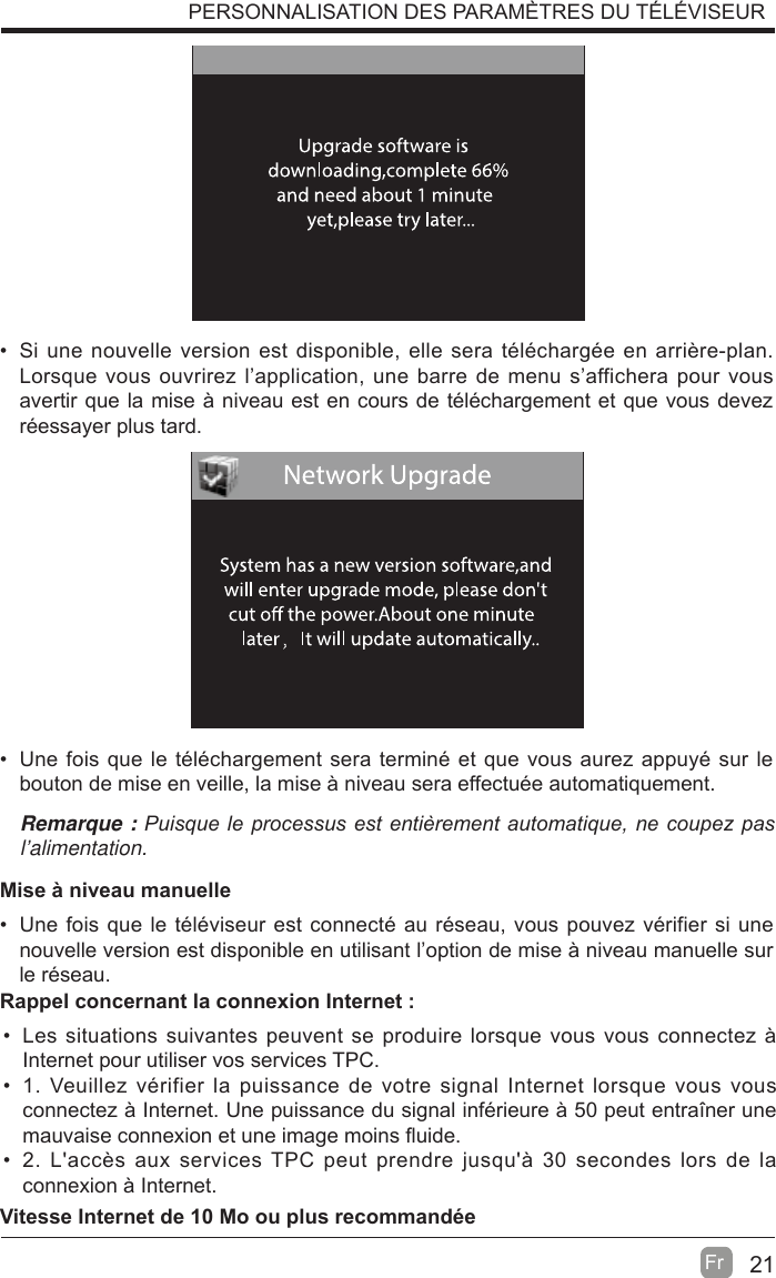 21Fr  PERSONNALISATION DES PARAMÈTRES DU TÉLÉVISEUR  Si une nouvelle version est disponible, elle sera téléchargée en arrière-plan. Lorsque vous ouvrirez l’application, une barre de menu s’affichera pour vous avertir que la mise à niveau est en cours de téléchargement et que vous devez réessayer plus tard.  Une fois que le téléchargement sera terminé et que vous aurez appuyé sur le bouton de mise en veille, la mise à niveau sera effectuée automatiquement.Remarque : 3XLVTXHOHSURFHVVXVHVWHQWLqUHPHQWDXWRPDWLTXHQHFRXSH]SDVl’alimentation.Mise à niveau manuelle  Une fois que le téléviseur est connecté au réseau, vous pouvez vérifier si une nouvelle version est disponible en utilisant l’option de mise à niveau manuelle sur le réseau.  Les situations suivantes peuvent se produire lorsque vous vous connectez à Internet pour utiliser vos services TPC.  1. Veuillez vérifier la puissance de votre signal Internet lorsque vous vous connectez à Internet. Une puissance du signal inférieure à 50 peut entraîner une mauvaise connexion et une image moins Àuide.  2. L&apos;accès aux services TPC peut prendre jusqu&apos;à 30 secondes lors de la connexion à Internet.Rappel concernant la connexion Internet :Vitesse Internet de 10 Mo ou plus recommandée