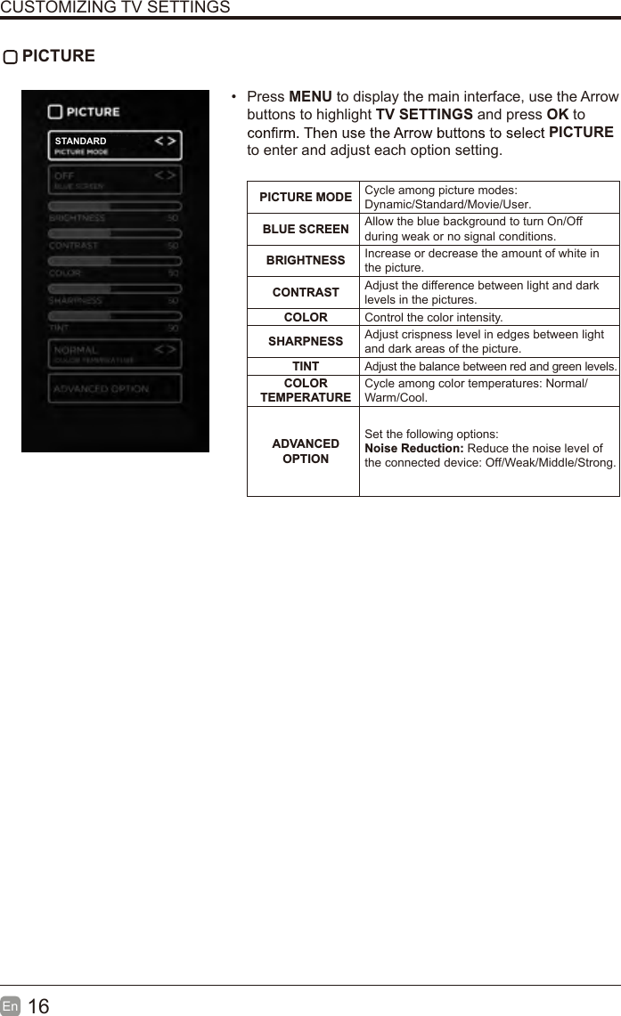16En  CUSTOMIZING TV SETTINGS PICTURE•  Press MENU to display the main interface, use the Arrow buttons to highlight TV SETTINGS and press OK to PICTURE to enter and adjust each option setting.PICTURE MODE Cycle among picture modes:Dynamic/Standard/Movie/User.BLUE SCREEN Allow the blue background to turn On/Off during weak or no signal conditions.BRIGHTNESS Increase or decrease the amount of white in the picture.CONTRAST Adjust the difference between light and dark levels in the pictures.COLOR Control the color intensity.SHARPNESS Adjust crispness level in edges between light and dark areas of the picture.TINT Adjust the balance between red and green levels.COLOR TEMPERATURECycle among color temperatures: Normal/Warm/Cool.ADVANCED OPTIONSet the following options:Noise Reduction: Reduce the noise level of the connected device: Off/Weak/Middle/Strong.STANDARD