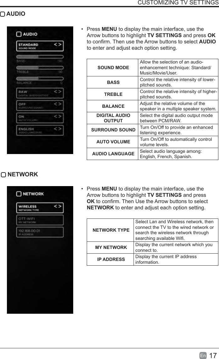 17En  CUSTOMIZING TV SETTINGS AUDIO•  Press MENU to display the main interface, use the Arrow buttons to highlight TV SETTINGS and press OK to conrm. Then use the Arrow buttons to select AUDIO to enter and adjust each option setting.   SOUND MODEAllow the selection of an audio-enhancement technique: Standard/Music/Movie/User.BASS Control the relative intensity of lower-pitched sounds.TREBLE Control the relative intensity of higher-pitched sounds.BALANCE Adjust the relative volume of the speaker in a multiple speaker system.DIGITAL AUDIO OUTPUTSelect the digital audio output mode between PCM/RAW.SURROUND SOUND Turn On/Off to provide an enhanced listening experience.AUTO VOLUME Turn On/Off to automatically control volume levels.AUDIO LANGUAGE Select audio language among: English, French, Spanish. NETWORK•  Press MENU to display the main interface, use the Arrow buttons to highlight TV SETTINGS and press OK to conrm. Then Use the Arrow buttons to select NETWORK to enter and adjust each option setting. NETWORK TYPESelect Lan and Wireless network, then connect the TV to the wired network or search the wireless network through searching available Wi.MY NETWORK Display the current network which you connect to.IP ADDRESS Display the current IP address information.