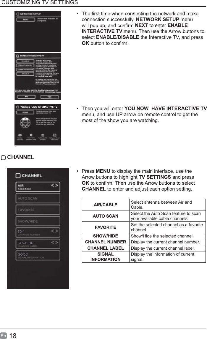 18En  CUSTOMIZING TV SETTINGS• connection successfully, NETWORK SETUP menu NEXT to enter ENABLE INTERACTIVE TV menu. Then use the Arrow buttons to select ENABLE/DISABLE the Interactive TV, and press OK•  Then you will enter YOU NOW  HAVE INTERACTIVE TV  menu, and use UP arrow on remote control to get the most of the show you are watching. CHANNEL•  Press MENU to display the main interface, use the Arrow buttons to highlight TV SETTINGS and press OKCHANNEL to enter and adjust each option setting. AIR/CABLE Select antenna between Air and Cable.AUTO SCAN Select the Auto Scan feature to scan your available cable channels.FAVORITE Set the selected channel as a favorite channel.SHOW/HIDE Show/Hide the selected channel.CHANNEL NUMBER Display the current channel number.CHANNEL LABEL Display the current channel label.SIGNAL INFORMATIONDisplay the information of current signal.You Nou HAVE INTERACTIVE TVGOOD50-1KOCE-HD