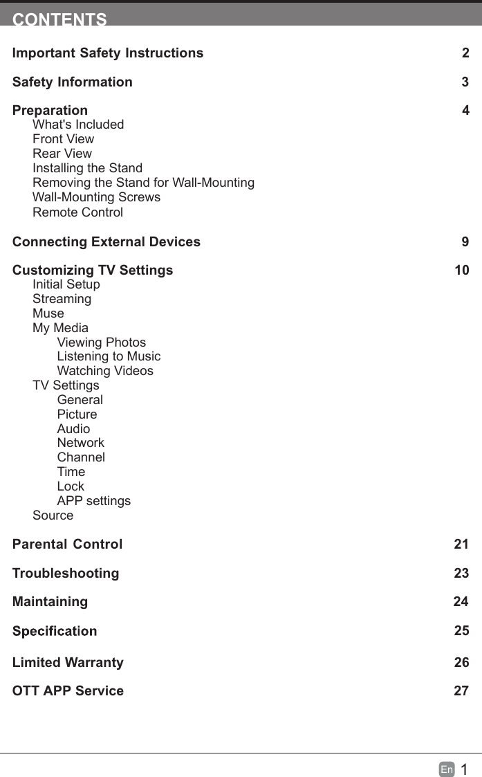 1En  CONTENTSImportant Safety Instructions                                                         2Safety Information                                                                            3Preparation                                                                                            4What&apos;s IncludedFront ViewRear ViewInstalling the StandRemoving the Stand for Wall-Mounting         Wall-Mounting ScrewsRemote ControlConnecting External Devices                                                  9Customizing TV Settings                                                               10Initial SetupStreamingMuseMy MediaViewing PhotosListening to MusicWatching VideosTV SettingsGeneralPictureAudioNetworkChannelTimeLockAPP settingsSource Parental Control                                                               21Troubleshooting                                                                   23Maintaining                                                                                                24                                                                                    25Limited Warranty                                                                              26OTT APP Service                                                                              27