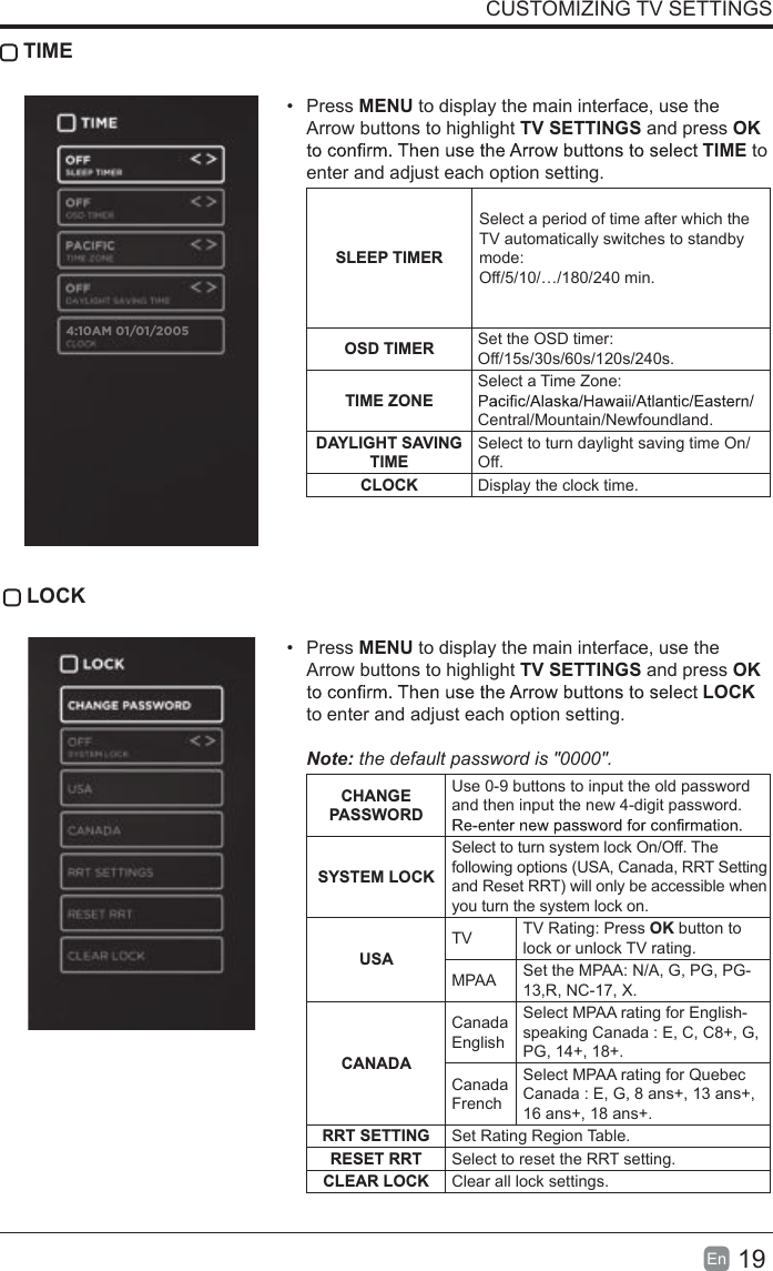 19En  CUSTOMIZING TV SETTINGS TIME•  Press MENU to display the main interface, use the Arrow buttons to highlight TV SETTINGS and press OK TIME to enter and adjust each option setting.SLEEP TIMERSelect a period of time after which the TV automatically switches to standby mode:Off/5/10/…/180/240 min. OSD TIMER Set the OSD timer: Off/15s/30s/60s/120s/240s. TIME ZONESelect a Time Zone: Central/Mountain/Newfoundland.DAYLIGHT SAVING TIMESelect to turn daylight saving time On/Off.CLOCK Display the clock time. LOCK•  Press MENU to display the main interface, use the Arrow buttons to highlight TV SETTINGS and press OK LOCK to enter and adjust each option setting. Note: the default password is &quot;0000&quot;.  CHANGE PASSWORDUse 0-9 buttons to input the old password and then input the new 4-digit password. SYSTEM LOCKSelect to turn system lock On/Off. The following options (USA, Canada, RRT Setting and Reset RRT) will only be accessible when you turn the system lock on.USATV TV Rating: Press OK button to lock or unlock TV rating.MPAA Set the MPAA: N/A, G, PG, PG-13,R, NC-17, X.CANADACanada EnglishSelect MPAA rating for English-speaking Canada : E, C, C8+, G, PG, 14+, 18+.Canada FrenchSelect MPAA rating for Quebec Canada : E, G, 8 ans+, 13 ans+, 16 ans+, 18 ans+.RRT SETTING Set Rating Region Table.RESET RRT Select to reset the RRT setting.CLEAR LOCK Clear all lock settings. 4:10AM 01/01/2005