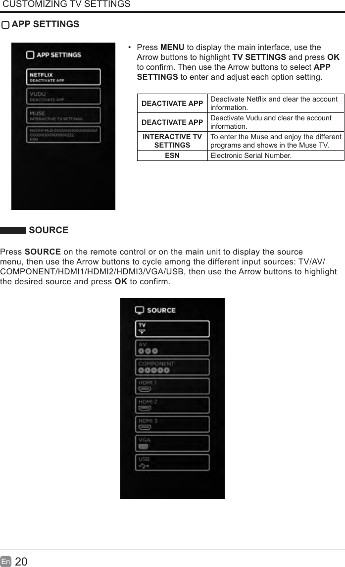 20En  CUSTOMIZING TV SETTINGS APP SETTINGS•  Press MENU to display the main interface, use the Arrow buttons to highlight TV SETTINGS and press OK to conrm. Then use the Arrow buttons to select APP SETTINGS to enter and adjust each option setting.DEACTIVATE APP Deactivate Netix and clear the account information.DEACTIVATE APP Deactivate Vudu and clear the account information.INTERACTIVE TV SETTINGSTo enter the Muse and enjoy the different programs and shows in the Muse TV.ESN Electronic Serial Number. SOURCEPress SOURCE on the remote control or on the main unit to display the source menu, then use the Arrow buttons to cycle among the different input sources: TV/AV/COMPONENT/HDMI1/HDMI2/HDMI3/VGA/USB, then use the Arrow buttons to highlight the desired source and press OK to confirm.