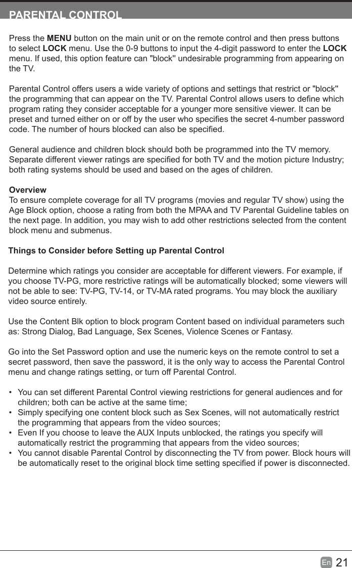 21En  PARENTAL CONTROLPress the MENU button on the main unit or on the remote control and then press buttons to select LOCK menu. Use the 0-9 buttons to input the 4-digit password to enter the LOCK menu. If used, this option feature can &quot;block&apos;&apos; undesirable programming from appearing on the TV.Parental Control offers users a wide variety of options and settings that restrict or &quot;block&apos;&apos; the programming that can appear on the TV. Parental Control allows users to dene which program rating they consider acceptable for a younger more sensitive viewer. It can be preset and turned either on or off by the user who species the secret 4-number password code. The number of hours blocked can also be specied.General audience and children block should both be programmed into the TV memory. Separate different viewer ratings are specied for both TV and the motion picture Industry; both rating systems should be used and based on the ages of children.OverviewTo ensure complete coverage for all TV programs (movies and regular TV show) using the Age Block option, choose a rating from both the MPAA and TV Parental Guideline tables on the next page. In addition, you may wish to add other restrictions selected from the content block menu and submenus.Things to Consider before Setting up Parental ControlDetermine which ratings you consider are acceptable for different viewers. For example, if you choose TV-PG, more restrictive ratings will be automatically blocked; some viewers will not be able to see: TV-PG, TV-14, or TV-MA rated programs. You may block the auxiliary video source entirely.Use the Content Blk option to block program Content based on individual parameters such as: Strong Dialog, Bad Language, Sex Scenes, Violence Scenes or Fantasy.Go into the Set Password option and use the numeric keys on the remote control to set a secret password, then save the password, it is the only way to access the Parental Control menu and change ratings setting, or turn off Parental Control.•  You can set different Parental Control viewing restrictions for general audiences and for children; both can be active at the same time;•  Simply specifying one content block such as Sex Scenes, will not automatically restrict the programming that appears from the video sources;•  Even If you choose to leave the AUX Inputs unblocked, the ratings you specify will automatically restrict the programming that appears from the video sources;•  You cannot disable Parental Control by disconnecting the TV from power. Block hours will be automatically reset to the original block time setting specied if power is disconnected.