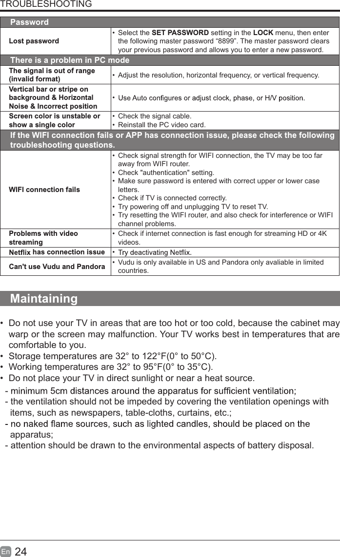 24En  TROUBLESHOOTINGPasswordLost password•  Select the SET PASSWORD setting in the LOCK menu, then enter the following master password “8899”. The master password clears your previous password and allows you to enter a new password.There is a problem in PC modeThe signal is out of range (invalid format) •  Adjust the resolution, horizontal frequency, or vertical frequency.Vertical bar or stripe on background &amp; Horizontal Noise &amp; Incorrect position• Screen color is unstable or show a single color•  Check the signal cable.•  Reinstall the PC video card.If the WIFI connection fails or APP has connection issue, please check the following troubleshooting questions.WIFI connection fails•  Check signal strength for WIFI connection, the TV may be too far away from WIFI router.• Check &quot;authentication&quot; setting.• Make sure password is entered with correct upper or lower case letters.• Check if TV is connected correctly.• Try powering off and unplugging TV to reset TV.• Try resetting the WIFI router, and also check for interference or WIFI channel problems.Problems with video streaming• Check if internet connection is fast enough for streaming HD or 4K videos. has connection issue • Can&apos;t use Vudu and Pandora •  Vudu is only available in US and Pandora only avaliable in limited countries.Maintaining• Do not use your TV in areas that are too hot or too cold, because the cabinet maywarp or the screen may malfunction. Your TV works best in temperatures that arecomfortable to you.• Storage temperatures are 32° to 122°F(0° to 50°C).• Working temperatures are 32° to 95°F(0° to 35°C).• Do not place your TV in direct sunlight or near a heat source.- the ventilation should not be impeded by covering the ventilation openings with    items, such as newspapers, table-cloths, curtains, etc.;  apparatus;- attention should be drawn to the environmental aspects of battery disposal.