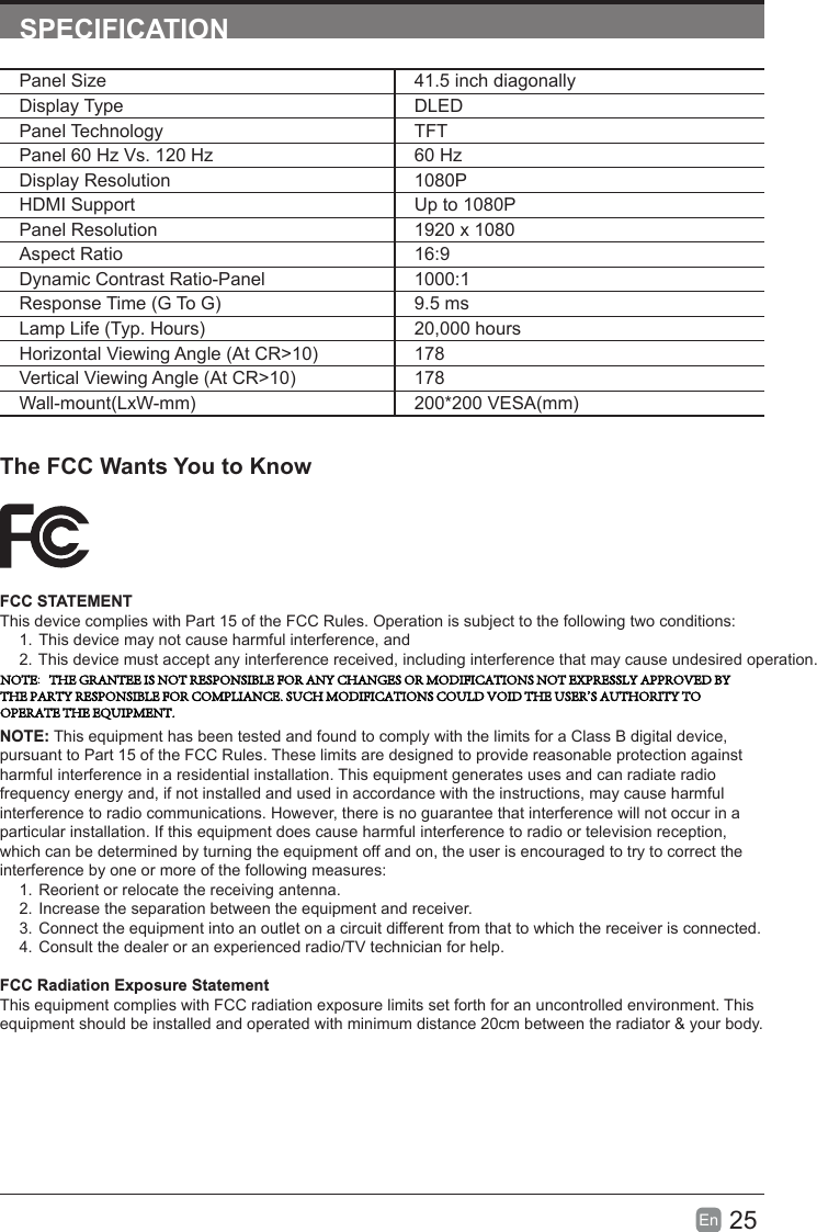 25En  SPECIFICATIONThe FCC Wants You to KnowFCC STATEMENTThis device complies with Part 15 of the FCC Rules. Operation is subject to the following two conditions:1. This device may not cause harmful interference, and2. This device must accept any interference received, including interference that may cause undesired operation.NOTE: This equipment has been tested and found to comply with the limits for a Class B digital device, pursuant to Part 15 of the FCC Rules. These limits are designed to provide reasonable protection against harmful interference in a residential installation. This equipment generates uses and can radiate radio frequency energy and, if not installed and used in accordance with the instructions, may cause harmful interference to radio communications. However, there is no guarantee that interference will not occur in a particular installation. If this equipment does cause harmful interference to radio or television reception, which can be determined by turning the equipment off and on, the user is encouraged to try to correct the interference by one or more of the following measures:1. Reorient or relocate the receiving antenna.2. Increase the separation between the equipment and receiver.3. Connect the equipment into an outlet on a circuit different from that to which the receiver is connected.4. Consult the dealer or an experienced radio/TV technician for help.FCC Radiation Exposure StatementThis equipment complies with FCC radiation exposure limits set forth for an uncontrolled environment. This equipment should be installed and operated with minimum distance 20cm between the radiator &amp; your body.Panel Size 41.5 inch diagonally Display Type DLEDPanel Technology  TFTPanel 60 Hz Vs. 120 Hz 60 HzDisplay Resolution  1080PHDMI Support Up to 1080PPanel Resolution  1920 x 1080Aspect Ratio 16:9Dynamic Contrast Ratio-Panel 1000:1Response Time (G To G) 9.5 msLamp Life (Typ. Hours) 20,000 hoursHorizontal Viewing Angle (At CR&gt;10) 178Vertical Viewing Angle (At CR&gt;10) 178Wall-mount(LxW-mm) 200*200 VESA(mm)NOTE:   THE GRANTEE IS NOT RESPONSIBLE FOR ANY CHANGES OR MODIFICATIONS NOT EXPRESSLY APPROVED BY THE PARTY RESPONSIBLE FOR COMPLIANCE. SUCH MODIFICATIONS COULD VOID THE USER&apos;S AUTHORITY TO OPERATE THE EQUIPMENT. 