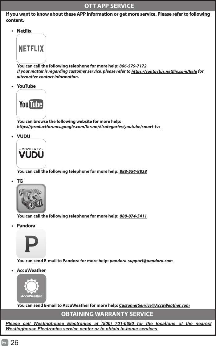 26En   If you want to know about these APP information or get more service. Please refer to following content.•          You can call the following telephone for more help: 866-579-7172         If your matter is regarding customer service, please refer to   for               alternative contact information.•  YouTube          You can browse the following website for more help:         https://productforums.google.com/forum/#!categories/youtube/smart-tvs•  VUDU          You can call the following telephone for more help: 888-554-8838•  TG          You can call the following telephone for more help: 888-874-5411•  Pandora          You can send E-mail to Pandora for more help: pandora-support@pandora.com•  AccuWeather          You can send E-mail to AccuWeather for more help: CustomerService@AccuWeather.com  OTT APP SERVICE  OBTAINING WARRANTY SERVICEPlease  call  Westinghouse  Electronics  at  (800)  701-0680  for  the  locations  of  the  nearest Westinghouse Electronics service center or to obtain in-home services.