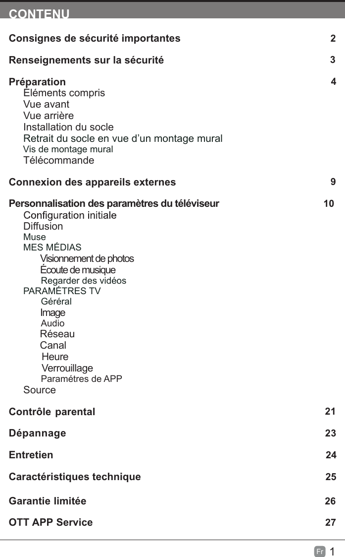 1Fr  CONTENUConsignes de sécurité importantes                                                       2Renseignements sur la sécurité                                                             3Préparation                                                                                            4Éléments comprisVue avantVue arrièreInstallation du socleRetrait du socle en vue d’un montage mural         Vis de montage muralTélécommandeConnexion des appareils externes                                                  9Personnalisation des paramètres du téléviseur                                      10DiffusionMuseMES MÉDIAS        Visionnement de photos        Écoute de musiqueRegarder des vidéosPARAMÉTRES TV Géréral        ImageAudio      Réseau      Canal       Heure       VerrouillageParamétres de APPSource Contrôle parental                                                               21Dépannage                                                                   23Entretien                                                                                                    24Caractéristiques technique                                                                   25Garantie limitée                                                                              26OTT APP Service                                                                              27