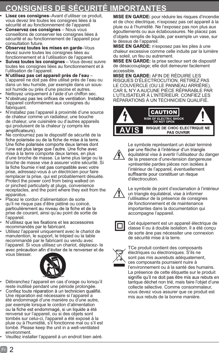 2FrCONSIGNES DE SÉCURITÉ IMPORTANTESMISE EN GARDE: pour réduire les risques d’incendie et de choc électrique, n’exposez pas cet appareil à la pluie ou à l’humidité. Ne l’exposez pas non plus aux égouttements ou aux éclaboussures. Ne placez pas d’objets remplis de liquide, par exemple un vase, sur le dessus de l’appareil. MISE EN GARDE: n’exposez pas les piles à une chaleur excessive comme celle induite par la lumière du soleil, un feu ou autrement.MISE EN GARDE: la prise secteur sert de dispositif de désaccouplage; elle doit demeurer facilement accessible.MISE EN GARDE: AFIN DE RÉDUIRE LES RISQUES D’ÉLECTROCUTION, RETIREZ PAS LE COUVERCLE (OU LE PANNEAU ARRIÈRE), CAR IL N’Y A AUCUNE PIÈCE RÉPARABLE PAR L’UTILISATEUR À L’INTÉRIEUR. CONFIEZ LES RÉPARATIONS À UN TECHNICIEN QUALIFIÉ.Le symbole représentant un éclair terminé équilatéral vise à avertir l’utilisateur du danger de la presence d’une«tension dangereuse »présentée pardes pièces non isolées à l’intérieur de l’appareil, éventuellement d’électrocution.Le symbole de point d’exclamation à l’intérieur un triangle équilatéral, vise à informer l’utilisateur de la présence de consignes de fonctionnement et de maintenance importantes dans la documentation qui accompagne l’appareil. Cet équipement est un appareil électrique de classe II ou à double isolation. Il a été conçu de sorte àne pas nécessiter une connexion de sécurité mise à la terre.TCe produit contient des composants électriques ou électroniques. S’ils ne sont pas mis auxrebuts adéquatement, ces composants pourraient nuire à l’environnement ou à la santé des humains. La présence de cette étiquette sur le produit tantque déchet non trié, mais faire l’objet d’une collecte sélective. Comme consommateur, vous devez vous assurer que ce produit est mis aux rebuts de la bonne manière.•  Lisez ces consignes–Avant d’utiliser ce produit, vous devez lire toutes les consignes liées à la sécurité et au fonctionnement de l’appareil. •  Conservez ces consignes – Nous vous conseillons de conserver les consignes liées à sécurité et au fonctionnement de l’appareil pour consultation future. •  Observez toutes les mises en garde–Vous devez suivre toutes les consignes liées au fonctionnement et à l’utilisation de l’appareil. •  Suivez toutes les consignes – Vous devez suivre toutes les consignes liées au fonctionnement et à l’utilisation de l’appareil. •  N’utilisez pas cet appareil près de l’eau – L’appareil ne doit pas être utilisé près de l’eau ou dans un lieu humide, par exemple dans un sous-sol humide ou près d’une piscine et autres.•  Nettoyez uniquement à l’aide d’un chiffon sec.•  l’appareil conformément aux consignes du fabriquant.•  N’installez pas l’appareil à proximité d’une source de chaleur comme un radiateur, une bouche de chaleur, une cuisinière ou d’autres appareils qui produisent de la chaleur (y compris les •  Ne contournez pas le dispositif de sécurité de la mise à la terre comporte deux lames, en plus d’une broche de masse. La lame plus large ou la broche de masse vise à assurer votre sécurité. Si prise, adressez-vous à un électricien pour faire remplacer la prise, qui est probablement désuète.Protect the power cord from being walked on or pinched particularly at plugs, convenience receptacles, and the point where they exit from the apparatus.•  Placez le cordon d’alimentation de sorte qu’il ne risque pas d’être piétiné ou coincé, prise de courant, ainsi qu’au point de sortie de l’appareil.•  recommandés par le fabricant.•  Utilisez l’appareil uniquement avec le chariot de manutention, le support, le trépied ou la table recommandé par le fabricant ou vendu avec l’appareil. Si vous utilisez un chariot, déplacez- le vous blesser.•  Débranchez l’appareil en cas d’orage ou lorsqu’il reste inutilisé pendant une période prolongée.•  Une réparation est nécessaire si l’appareil a été endommagé d’une manière ou d’une autre, par exemple lorsque le cordon d’alimentation renversé sur l’appareil, ou si des objets sont tombés sur celui-ci, l&apos;appareil a été exposé à la pluie ou à l&apos;humidité, s’il fonctionne mal ou s’il est tombé. Please keep the unit in a well-ventilated environment.•  Veuillez installer l’appareil à un endroit bien aéré.