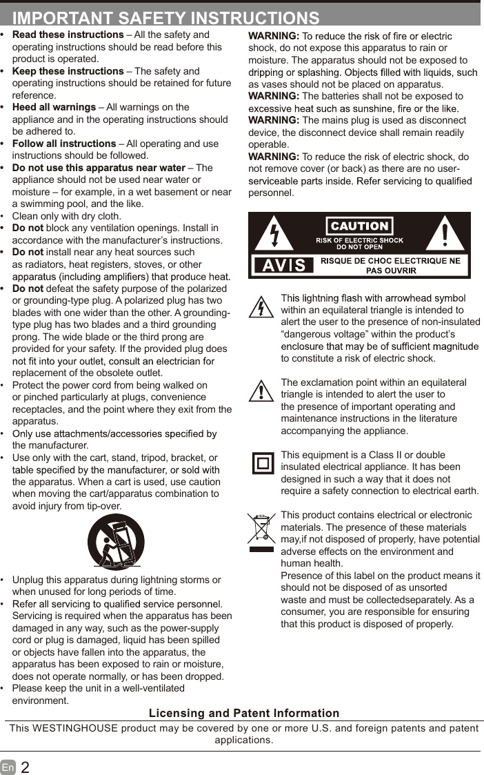 2En  IMPORTANT SAFETY INSTRUCTIONSWARNING:shock, do not expose this apparatus to rain or moisture. The apparatus should not be exposed to as vases should not be placed on apparatus. WARNING: The batteries shall not be exposed to WARNING: The mains plug is used as disconnect device, the disconnect device shall remain readily operable.WARNING: To reduce the risk of electric shock, do not remove cover (or back) as there are no user-personnel.within an equilateral triangle is intended to alert the user to the presence of non-insulated “dangerous voltage” within the product’s to constitute a risk of electric shock.The exclamation point within an equilateral triangle is intended to alert the user to the presence of important operating and maintenance instructions in the literature accompanying the appliance. This equipment is a Class II or double insulated electrical appliance. It has been designed in such a way that it does not require a safety connection to electrical earth.This product contains electrical or electronicmaterials. The presence of these materialsmay,if not disposed of properly, have potentialadverse effects on the environment and human health.Presence of this label on the product means itshould not be disposed of as unsorted waste and must be collectedseparately. As a consumer, you are responsible for ensuring that this product is disposed of properly.•  Read these instructions – All the safety and operating instructions should be read before this product is operated. •  Keep these instructions – The safety and operating instructions should be retained for future reference. •  Heed all warnings – All warnings on the appliance and in the operating instructions should be adhered to. •  Follow all instructions – All operating and use instructions should be followed. •  Do not use this apparatus near water – The appliance should not be used near water or moisture – for example, in a wet basement or near a swimming pool, and the like.•  Clean only with dry cloth.•  Do not block any ventilation openings. Install in accordance with the manufacturer’s instructions.•  Do not install near any heat sources such as radiators, heat registers, stoves, or other •  Do not defeat the safety purpose of the polarized or grounding-type plug. A polarized plug has two blades with one wider than the other. A grounding-type plug has two blades and a third grounding prong. The wide blade or the third prong are provided for your safety. If the provided plug does replacement of the obsolete outlet.•  Protect the power cord from being walked on or pinched particularly at plugs, convenience receptacles, and the point where they exit from the apparatus.• the manufacturer.•  Use only with the cart, stand, tripod, bracket, or the apparatus. When a cart is used, use caution when moving the cart/apparatus combination to avoid injury from tip-over. •  Unplug this apparatus during lightning storms or when unused for long periods of time.• Servicing is required when the apparatus has been damaged in any way, such as the power-supply cord or plug is damaged, liquid has been spilled or objects have fallen into the apparatus, the apparatus has been exposed to rain or moisture, does not operate normally, or has been dropped.•  Please keep the unit in a well-ventilated environment.Licensing and Patent InformationThis WESTINGHOUSE product may be covered by one or more U.S. and foreign patents and patent applications. 