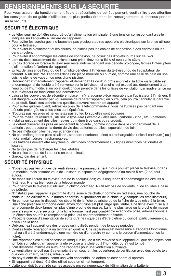 3Fr  RENSEIGNEMENTS SUR LA SÉCURITÉles consignes de ce guide d’utilisation, et plus particulièrement les renseignements ci-dessous portant sur la sécurité.SÉCURITÉ ÉLECTRIQUE• Le téléviseur ne doit être raccordé qu’à l’alimentation principale, à une tension correspondant à celle indiquée sur l’étiquette à l’arrière de l’appareil.•  Pour éviter les surcharges, ne branchez pas plusieurs autres appareils électroniques sur la prise utilisée pour le téléviseu.•  Pour éviter le piétinement et les chutes, ne placez pas les câbles de connexion à des endroits où les gens circulent.•  Pour éviter d’endommager les câbles de connexion, ne posez pas d’objets lourds sur ceux-ci.• he et non sur le câble.• En cas d’orage ou lorsque le téléviseur reste inutilisé pendant une période prolongée, fermez l’interrupteur d’alimentation à l’arrière de l’appareil.•  Évitez de laisser de l’eau ou de l’humidité pénétrer à l’intérieur du téléviseur ou de l’adaptateur de courant. N’utilisez PAS l’appareil dans une pièce mouillée ou humide, comme une salle de bain ou une cuisine pleine de vapeur, ou près d’une piscine.• Débranchez immédiatement l’appareil et demandez l’aide d’un proendommagé, si du liquide a été renversé sur le téléviseur, si celui-ci est exposé accidentellement à de l’eau ou de l’humidité, si un objet quelconque pénètre dans lessi le téléviseur ne fonctionne pas normalement.• Laissez les couvercles de sécurité en place. Il n’y a aucune pièce réparable par l’utilisateur à l’intérieur. Il est dangereux de tenter par vous-même de réparer l’appareil; en outre, cela pourrait annuler la garantie appareil.•  Pour éviter qu’elles fuient, retirez les piles de la télécommande si vous ne l’utilisez pas pendant une période prolongée ou si les piles sont épuisées.• N’ouvrez pas les piles et ne les jetez pas au feu lorsqu’elles sont épuisées.•  Pour de meilleurs résultats , utilisez le type AAA ( exemple - alcalines , carbone - zinc , etc. ) batteries.•  Installez uniquement des piles neuves du même type dans votre produit.• Le défaut d&apos;insérer les piles en respectant la polarité , comme indiqué dans le compartiment de la batterie , peut raccourcir la durée de vie des batteries ou piles risqueraient de fuir.• Ne pas mélanger piles neuves et anciennes.• Ne pas mélanger des piles alcalines , standard ( carbone - zinc) ou rechargeables ( nickel-cadmium ) ou ( nickel métal hydrure ) rechargeables.• Les batteries doivent être recyclées ou éliminées conformément aux lignes directrices nationales et locales.• Ne tentez pas de recharger les piles jetables.• Ne pas les bornes de la batterie en court-circuit.•  Gardez loin des enfant.SÉCURITÉ PHYSIQUE •  e. Vous pouvez placer le téléviseur dans un meuble, mais assurez-vous de . laisser un espace de dégagement d’au moins 5 cm (2 po) tout autour.• Ne tapez sur l’écran du téléviseur et ne le secouez pas; vous risqueriez d’endommager les circuits à l’intérieur. Prenez bien soin de la télécommande.•  Pour nettoyer le téléviseur, utilisez un chiffon doux sec. N’utilisez pas de solvants, ni de liquides à base de pétrole.• N’installez pas l’appareil à proximité d’une source de chaleur comme un radiateur, une bouche de • terre comporte deux lames, en plus d’une broche de masse. La lame plus large ou la broche de masse patible avec votre prise, adressez-vous à un électricien pour faire remplacer la prise, qui est probablement désuète. •  Placez le cordon d’alimentation de sorte qu’il ne risque pas d’être piétiné ou coincé, particulièrement au • Débranchez l&apos;appareil lors des orages ou inutilisés pendant de longues périodes.•  est nécessaire si l’appareil fonctionne mal ou s’il a été endommagé d’une manière ou d’une autre (y compris le cordon d’alimentation ou la • Une réparation est aussi nécessaire lorsqu’un liquide a été renversé sur l’appareil ou que des objets sont tombés sur celui-ci, si l’appareil a été exposé à la pluie ou à l’humidité, ou s’il est tombé.• 5cm distances minimales autour de l&apos;appareil pour une ventilati• La ventilation ne doit pas être empêchée en couvrant les ouvertures de ventilation avec des objets tels que des journaux, nappes, rideaux, etc.•• No hay fuente de llamas, como una vela encendida, se deben colocar sobre el aparato.•  L&apos;attention doit être attirée sur les aspects environnementaux de l&apos;élimination de la batterie.Si l&apos;appareil est destiné à être utilisé sous un climat tempéré.