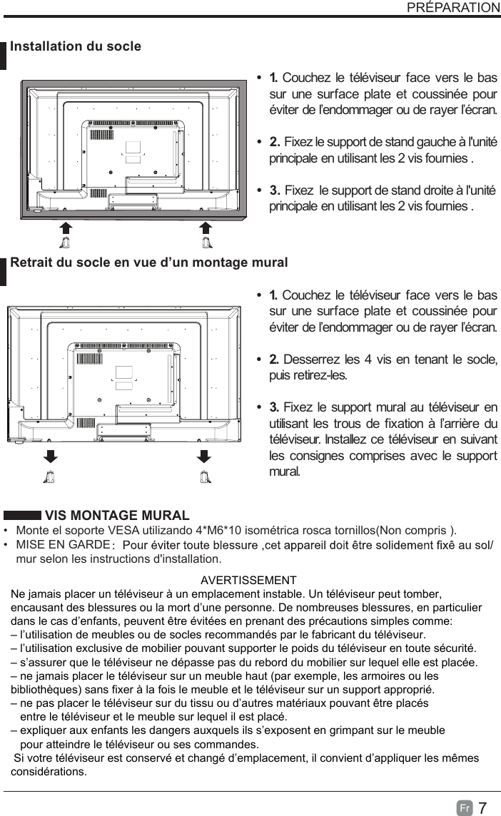 7Fr  PRÉPARATION VIS MONTAGE MURAL• Monte el soporte VESA utilizando 4*M6*10 isométrica rosca tornillos(Non compris ).• MISE EN GARDE：mur selon les instructions d&apos;installation. Installation du socle Retrait du socle en vue d’un montage mural•  1. Couchez le téléviseur face vers le bas sur une surface plate et coussinée pour éviter de l’endommager ou de rayer l’écran.•  2. Fixez le support de stand gauche à l&apos;unité principale en utilisant les 2 vis fournies .•  3. Fixez  le support de stand droite à l&apos;unité principale en utilisant les 2 vis fournies .•  1. Couchez le téléviseur face vers le bas sur une surface plate et coussinée pour éviter de l’endommager ou de rayer l’écran.•  2. Desserrez les 4 vis en tenant le socle, puis retirez-les. •  3. Fixez le support mural au téléviseur en utilisant les trous de fixation à l’arrière du téléviseur. Installez ce téléviseur en suivant les consignes comprises avec le support mural. AVERTISSEMENTNe jamais placer un téléviseur à un emplacement instable. Un téléviseur peut tomber, encausant des blessures ou la mort d’une personne. De nombreuses blessures, en particulier dans le cas d’enfants, peuvent être évitées en prenant des précautions simples comme:– l’utilisation de meubles ou de socles recommandés par le fabricant du téléviseur.– l’utilisation exclusive de mobilier pouvant supporter le poids du téléviseur en toute sécurité.– s’assurer que le téléviseur ne dépasse pas du rebord du mobilier sur lequel elle est placée.– ne jamais placer le téléviseur sur un meuble haut (par exemple, les armoires ou lesbibliothèques) sans fixer à la fois le meuble et le téléviseur sur un support approprié.– ne pas placer le téléviseur sur du tissu ou d’autres matériaux pouvant être placés   entre le téléviseur et le meuble sur lequel il est placé.– expliquer aux enfants les dangers auxquels ils s’exposent en grimpant sur le meuble   pour atteindre le téléviseur ou ses commandes. Si votre téléviseur est conservé et changé d’emplacement, il convient d’appliquer les mêmesconsidérations.