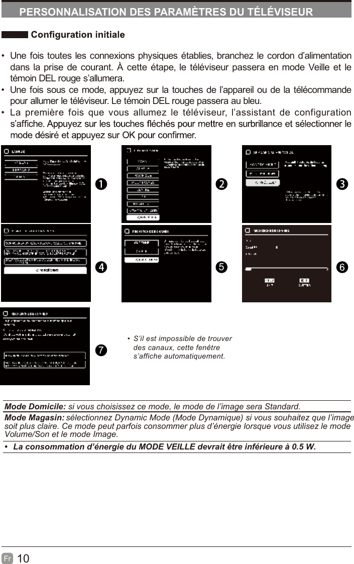 10FrPERSONNALISATION DES PARAMÈTRES DU TÉLÉVISEUR•  Une fois toutes les connexions physiques établies, branchez le cordon d’alimentation dans la prise de courant. À cette étape, le téléviseur passera en mode Veille et le témoin DEL rouge s’allumera.•  Une fois sous ce mode, appuyez sur la touches de l’appareil ou de la télécommande pour allumer le téléviseur. Le témoin DEL rouge passera au bleu.•            noitarugifnoc ed tnatsissa’l ,ruesivélét el zemulla suov euq siof erèimerp aL57•  S’il est impossible de trouver des canaux, cette fenêtre s’affiche automatiquement.Mode Domicile: si vous choisissez ce mode, le mode de l’image sera Standard.Mode Magasin: sélectionnez Dynamic Mode (Mode Dynamique) si vous souhaitez que l’image soit plus claire. Ce mode peut parfois consommer plus d’énergie lorsque vous utilisez le mode Volume/Son et le mode Image.•  La consommation d’énergie du MODE VEILLE devrait être inférieure à 0.5 W.Westinghouse