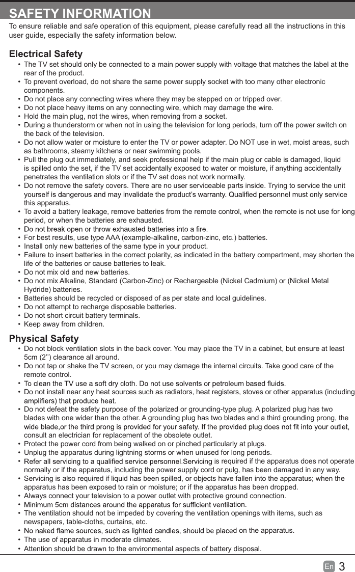 3En  SAFETY INFORMATIONTo ensure reliable and safe operation of this equipment, please carefully read all the instructions in this user guide, especially the safety information below.Electrical Safety •  The TV set should only be connected to a main power supply with voltage that matches the label at the rear of the product.•  To prevent overload, do not share the same power supply socket with too many other electronic components.• Do not place any connecting wires where they may be stepped on or tripped over.• Do not place heavy items on any connecting wire, which may damage the wire.• Hold the main plug, not the wires, when removing from a socket.• During a thunderstorm or when not in using the television for long periods, turn off the power switch on the back of the television.• Do not allow water or moisture to enter the TV or power adapter. Do NOT use in wet, moist areas, such as bathrooms, steamy kitchens or near swimming pools.•  Pull the plug out immediately, and seek professional help if the main plug or cable is damaged, liquid is spilled onto the set, if the TV set accidentally exposed to water or moisture, if anything accidentally penetrates the ventilation slots or if the TV set does not work normally.• Do not remove the safety covers. There are no user serviceable parts inside. Trying to service the unit this apparatus.•  To avoid a battery leakage, remove batteries from the remote control, when the remote is not use for long period, or when the batteries are exhausted.• •  For best results, use type AAA (example-alkaline, carbon-zinc, etc.) batteries.•  Install only new batteries of the same type in your product.•  Failure to insert batteries in the correct polarity, as indicated in the battery compartment, may shorten the life of the batteries or cause batteries to leak.• Do not mix old and new batteries.• Do not mix Alkaline, Standard (Carbon-Zinc) or Rechargeable (Nickel Cadmium) or (Nickel Metal Hydride) batteries.•  Batteries should be recycled or disposed of as per state and local guidelines.• Do not attempt to recharge disposable batteries.• Do not short circuit battery terminals.•  Keep away from children.Physical Safety • Do not block ventilation slots in the back cover. You may place the TV in a cabinet, but ensure at least 5cm (2’’) clearance all around.• Do not tap or shake the TV screen, or you may damage the internal circuits. Take good care of the remote control.• • Do not install near any heat sources such as radiators, heat registers, stoves or other apparatus (including • Do not defeat the safety purpose of the polarized or grounding-type plug. A polarized plug has two blades with one wider than the other. A grounding plug has two blades and a third grounding prong, the consult an electrician for replacement of the obsolete outlet. •  Protect the power cord from being walked on or pinched particularly at plugs. • Unplug the apparatus during lightning storms or when unused for long periods.• s required if the apparatus does not operate normally or if the apparatus, including the power supply cord or pulg, has been damaged in any way.•  Servicing is also required if liquid has been spilled, or objects have fallen into the apparatus; when the apparatus has been exposed to rain or moisture; or if the apparatus has been dropped.•  Always connect your television to a power outlet with protective ground connection. • ation.•  The ventilation should not be impeded by covering the ventilation openings with items, such as newspapers, table-cloths, curtains, etc.• d on the apparatus.• Attention should be drawn to the environmental aspects of battery disposal.• The use of apparatus in moderate climates.