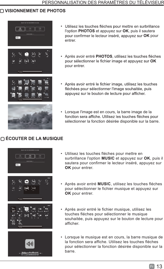 13Fr   VISIONNEMENT DE PHOTOS• l&apos;option PHOTOS et appuyez sur OK, puis il sautera OK pour entrer.•  Après avoir entré PHOTOSOK pour entrer.• •  Lorsque l&apos;image est en cours, la barre image de la sélectionner la fonction désirée disponible sur la barre. ÉCOUTER DE LA MUSIQUE•  Utilisez les touches fléches pour mettre en surbrillance l&apos;option MUSIC et appuyez sur OK, puis il sautera pour confirmer le lecteur inséré, appuyez sur OK pour entrer.•  Après avoir entré MUSIC, utilisez les touches fléches pour sélectionner le fichier musique et appuyez sur OK pour entrer.•  Après avoir entré le fichier musique, utilisez les touches fléches pour sélectionner le musique souhaitée, puis appuyez sur le bouton de lecture pour afficher.•  Lorsque le musique est en cours, la barre musique de la fonction sera affiche. Utilisez les touches fléches pour sélectionner la fonction désirée disponible sur la barre.PERSONNALISATION DES PARAMÈTRES DU TÉLÉVISEURDEVICE FOUND1DEVICE FOUND1DEVICE FOUND1DEVICE FOUND1