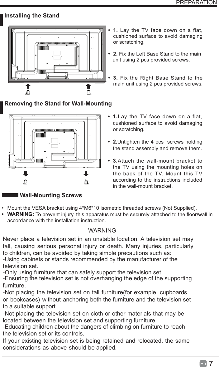 7En   Wall-Mounting Screws•  Mount the VESA bracket using 4*M6*10 isometric threaded screws (Not Supplied).•  WARNING:accordance with the installation instruction. PREPARATION•  1.  Lay  the TV  face down on  a flat, cushioned surface to avoid damaging or scratching.     •  2. Fix the Left Base Stand to the main   unit using 2 pcs provided screws.•  3.  Fix  the  Right Base Stand  to the main unit using 2 pcs provided screws.•  1.Lay the TV face down  on a  flat, cushioned surface to avoid  damaging or scratching.•  2.Untighten the 4 pcs  screws holding the stand assembly and remove them.    •  3.Attach  the wall-mount bracket  to the TV using the mounting holes on the  back  of  the  TV.  Mount this TV according to the instructions included in the wall-mount bracket.  Installing the Stand Removing the Stand for Wall-MountingWARNINGNever place a television set in an unstable location. A television set may fall,  causing  serious  personal injury  or  death.  Many  injuries,  particularly to children, can be avoided by taking simple precautions such as:-Using cabinets or stands recommended by the manufacturer of the television set.-Only using furniture that can safely support the television set.-Ensuring the television set is not overhanging the edge of the supporting furniture.-Not placing the television set on tall furniture(for example, cupboards or bookcases) without anchoring both the furniture and the television set to a suitable support.-Not placing the television set on cloth or other materials that may be located between the television set and supporting furniture.-Educating children about the dangers of climbing on furniture to reach the television set or its controls.If your existing television set is being retained and relocated, the same considerations as above should be applied.