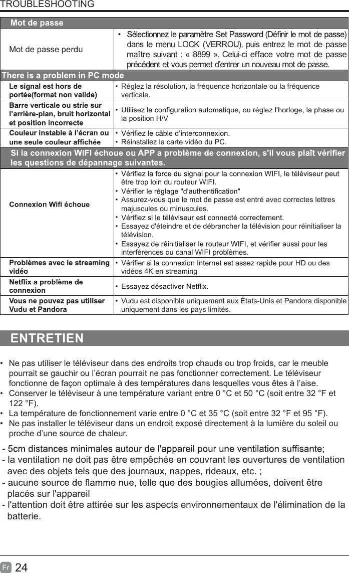 24FrTROUBLESHOOTINGMot de passeMot de passe perdu• dans le menu LOCK (VERROU), puis entrez le mot de passe maître suivant : « 8899 ». Celui-ci efface votre mot de passe précédent et vous permet d’entrer un nouveau mot de passe.There is a problem in PC modeLe signal est hors de portée(format non valide)•  Réglez la résolution, la fréquence horizontale ou la fréquence verticale.Barre verticale ou strie sur l’arrière-plan, bruit horizontal et position incorrecte• la position H/VCouleur instable à l’écran ou  • •  Réinstallez la carte vidéo du PC.les questions de dépannage suivantes.• être trop loin du routeur WIFI.• •  Assurez-vous que le mot de passe est entré avec correctes lettres majuscules ou minuscules.• •  Essayez d&apos;éteindre et de débrancher la télévision pour réinitialiser la télévision.• interférences ou canal WIFI problèmes.Problèmes avec le streaming vidéo• vidéos 4K en streamingconnexion • Vous ne pouvez pas utiliser Vudu et Pandora•  Vudu est disponible uniquement aux États-Unis et Pandora disponible uniquement dans les pays limités.ENTRETIEN• Ne pas utiliser le téléviseur dans des endroits trop chauds ou trop froids, car le meublepourrait se gauchir ou l’écran pourrait ne pas fonctionner correctement. Le téléviseurfonctionne de façon optimale à des températures dans lesquelles vous êtes à l’aise.• Conserver le téléviseur à une température variant entre 0 °C et 50 °C (soit entre 32 °F et122 °F).• La température de fonctionnement varie entre 0 °C et 35 °C (soit entre 32 °F et 95 °F).• Ne pas installer le téléviseur dans un endroit exposé directement à la lumière du soleil ouproche d’une source de chaleur.- la ventilation ne doit pas être empêchée en couvrant les ouvertures de ventilation    avec des objets tels que des journaux, nappes, rideaux, etc. ;  placés sur l&apos;appareil- l&apos;attention doit être attirée sur les aspects environnementaux de l&apos;élimination de la   batterie.
