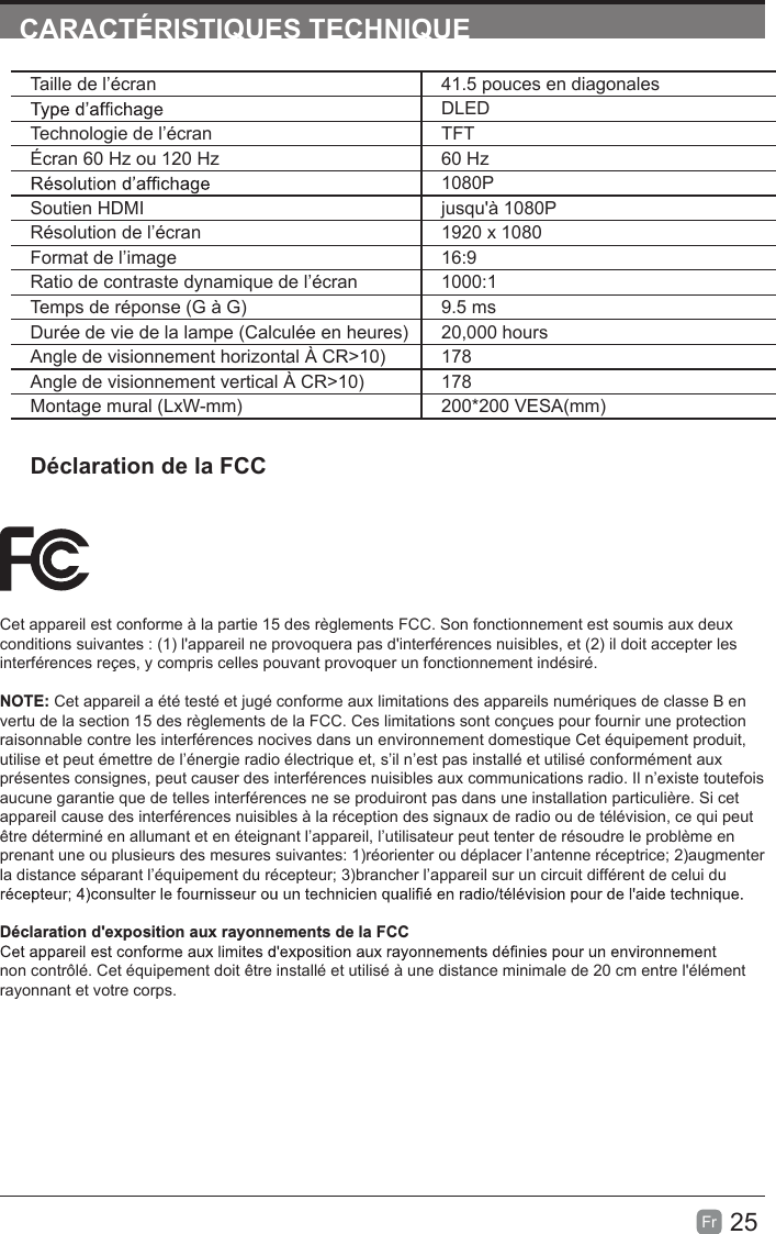 25Fr  CARACTÉRISTIQUES TECHNIQUECet appareil est conforme à la partie 15 des règlements FCC. Son fonctionnement est soumis aux deux conditions suivantes : (1) l&apos;appareil ne provoquera pas d&apos;interférences nuisibles, et (2) il doit accepter les interférences reçes, y compris celles pouvant provoquer un fonctionnement indésiré.NOTE: Cet appareil a été testé et jugé conforme aux limitations des appareils numériques de classe B en vertu de la section 15 des règlements de la FCC. Ces limitations sont conçues pour fournir une protection raisonnable contre les interférences nocives dans un environnement domestique Cet équipement produit, utilise et peut émettre de l’énergie radio électrique et, s’il n’est pas installé et utilisé conformément aux présentes consignes, peut causer des interférences nuisibles aux communications radio. Il n’existe toutefois aucune garantie que de telles interférences ne se produiront pas dans une installation particulière. Si cet appareil cause des interférences nuisibles à la réception des signaux de radio ou de télévision, ce qui peut être déterminé en allumant et en éteignant l’appareil, l’utilisateur peut tenter de résoudre le problème en prenant une ou plusieurs des mesures suivantes: 1)réorienter ou déplacer l’antenne réceptrice; 2)augmenter la distance séparant l’équipement du récepteur; 3)brancher l’appareil sur un circuit différent de celui du Déclaration d&apos;exposition aux rayonnements de la FCCnon contrôlé. Cet équipement doit être installé et utilisé à une distance minimale de 20 cm entre l&apos;élément rayonnant et votre corps.Taille de l’écran 41.5 pouces en diagonalesDLEDTechnologie de l’écran TFTÉcran 60 Hz ou 120 Hz 60 Hz1080PSoutien HDMI jusqu&apos;à 1080PRésolution de l’écran 1920 x 1080Format de l’image 16:9Ratio de contraste dynamique de l’écran 1000:1Temps de réponse (G à G) 9.5 msDurée de vie de la lampe (Calculée en heures) 20,000 hoursAngle de visionnement horizontal À CR&gt;10) 178Angle de visionnement vertical À CR&gt;10) 178Montage mural (LxW-mm) 200*200 VESA(mm)Déclaration de la FCC