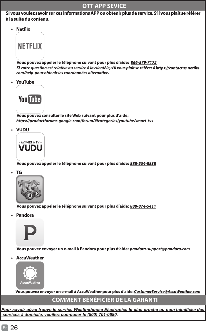 26Fr   Si vous voulez savoir sur ces informations APP ou obtenir plus de service. S’il vous plaît se référerà la suite du contenu.•          Vous pouvez appeler le téléphone suivant pour plus d’aide:  866-579-7172         Si votre question est relative au service à la clientèle, s’il vous plaît se référer à               com/help  pour obtenir les coordonnées alternative.•  YouTube          Vous pouvez consulter le site Web suivant pour plus d’aide:         https://productforums.google.com/forum/#!categories/youtube/smart-tvs•  VUDU          Vous pouvez appeler le téléphone suivant pour plus d’aide: 888-554-8838•  TG          Vous pouvez appeler le téléphone suivant pour plus d’aide: 888-874-5411•  Pandora          Vous pouvez envoyer un e-mail à Pandora pour plus d’aide: pandora-support@pandora.com•  AccuWeather          Vous pouvez envoyer un e-mail à AccuWeather pour plus d’aide: CustomerService@AccuWeather.com  OTT APP SEVICECOMMENT BÉNÉFICIER DE LA GARANTIservices à domicile, veuillez composer le (800) 701-0680.