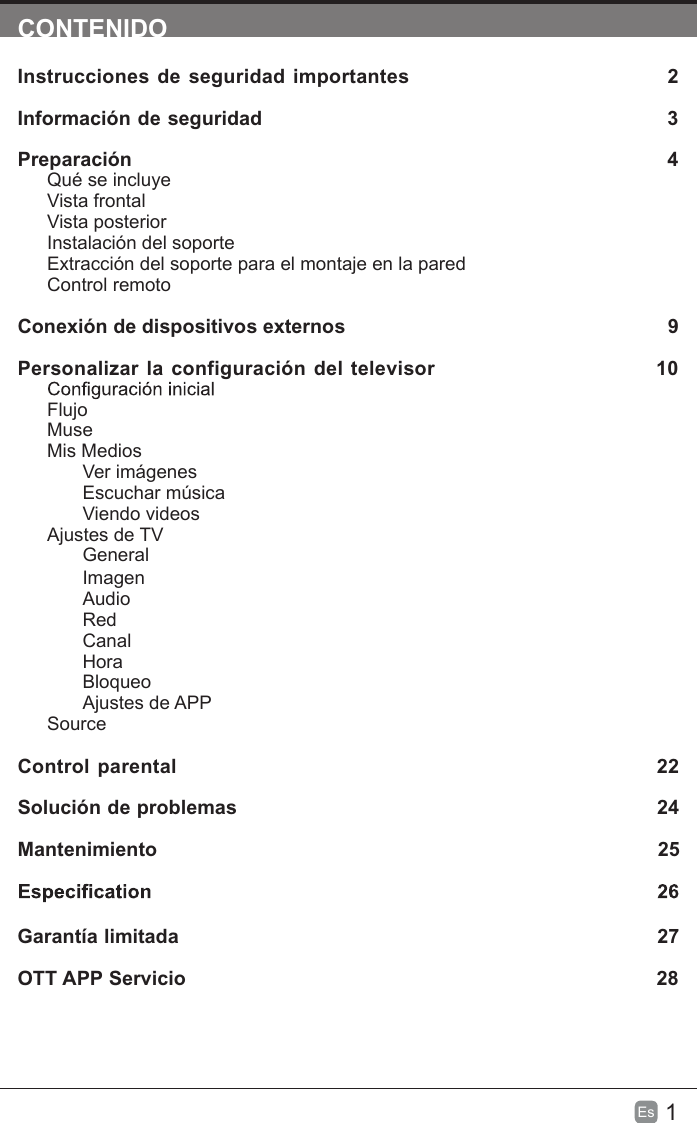 1Es  CONTENIDOInstrucciones de seguridad importantes 2Información de seguridad 3Preparación  4Qué se incluyeVista frontalVista posteriorInstalación del soporteExtracción del soporte para el montaje en la paredControl remotoConexión de dispositivos externos   9Personalizar la configuración del televisor 10FlujoMuseMis MediosVer imágenesEscuchar músicaViendo videosAjustes de TVGeneralImagenAudioRedCanalHoraBloqueoAjustes de APPSourceControl parental 22Solución de problemas 24Mantenimiento 25Garantía limitada 27OTT APP Servicio 28