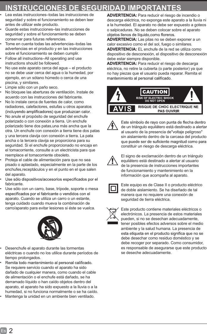 2Es  INSTRUCCIONES DE SEGURIDAD IMPORTANTESADVERTENCIA: Para reducir el riesgo de incendio o descarga eléctrica, no exponga este aparato a la lluvia ni a la humedad. El aparato no debe ser expuesto a goteos o salpicaduras. No se deben colocar sobre el aparato ADVERTENCIA: Las pilas no se deben exponer a un calor excesivo como el del sol, fuego o similares. ADVERTENCIA: EL enchufe de la red se utiliza como dispositivo de desconexión, el dispositivo de desconexión debe estar siempre disponible.ADVERTENCIA: Para reducir el riesgo de descarga eléctrica, no retire la cubierta (o parte posterior) ya que no hay piezas que el usuario pueda reparar. Remita el de un triángulo equilátero está destinado a alertar al usuario de la presencia de&quot;voltaje peligroso&quot; sin aislamiento dentro de la carcasa del producto constituir un riesgo de descarga eléctrica.El signo de exclamación dentro de un triángulo equilátero está destinado a alertar al usuario de la presencia de instrucciones importantes de funcionamiento y mantenimiento en la información que acompaña al aparato.Este equipo es de Clase II o producto eléctrico de doble aislamiento. Se ha diseñado de tal manera que no requiere una conexión de seguridad de tierra eléctrica.Este producto contiene materiales eléctricos o electrónicos. La presencia de estos materiales pueden, si no se desechan adecuadamente, tener posibles efectos adversos sobre el medio ambiente y la salud humana. La presencia de debe desechar como residuo doméstico y se debe recoger por separado. Como consumidor, es responsable de asegurarse que este producto se deseche adecuadamente.•  Lea estas instrucciones–todas las instrucciones de seguridad y sobre el funcionamiento se deben leer antes de utilizar este producto.•  Guarde estas instrucciones–las instrucciones de seguridad y sobre el funcionamiento se deben conservar para futuras referencias. •  Tome en cuenta todas las advertencias–todas las advertencias en el producto y en las instrucciones sobre el funcionamiento se deben cumplir. •  Follow all instructions–All operating and use instructions should be followed.•  No use este aparato cerca del agua – el producto no se debe usar cerca del agua o la humedad, por ejemplo, en un sótano húmedo o cerca de una piscina, y similares.•  Limpie sólo con un paño seco.•  No bloquee las aberturas de ventilación. Instale de acuerdo con las instrucciones del fabricante.•  No lo instale cerca de fuentes de calor, como radiadores, calefactores, estufas u otros aparatos •  No anule el propósito de seguridad del enchufe polarizado o con conexión a tierra. Un enchufe polarizado tiene dos patas,una más ancha que la otra. Un enchufe con conexión a tierra tiene dos patas y una tercera clavija con conexión a tierra. La pata ancha o la tercera clavija se proporciona para su seguridad. Si el enchufe proporcionado no encaja en el tomacorriente, consulte a un electricista para que reemplace el tomacorriente obsoleto.•  Proteja el cable de alimentación para que no sea pisado o aplastado, especialmente en la parte de los enchufes,receptáculos y en el punto en el que salen del aparato.• fabricante.•  Use sólo con un carro, base, trípode, soporte o mesa aparato. Cuando se utiliza un carro o un estante, tenga cuidado cuando mueva la combinación de carro/aparato para evitar lesiones si éste se vuelca.•  Desenchufe el aparato durante las tormentas eléctricas o cuando no los utilice durante períodos de tiempo prolongados.• Se requiere servicio cuando el aparato ha sido dañado de cualquier manera, como cuando el cable de alimentación o el enchufe está dañado, se ha derramado líquido o han caído objetos dentro del aparato, el aparato ha sido expuesto a la lluvia o a la humedad, si no funciona normalmente o se ha caído.•  Mantenga la unidad en un ambiente bien ventilado.