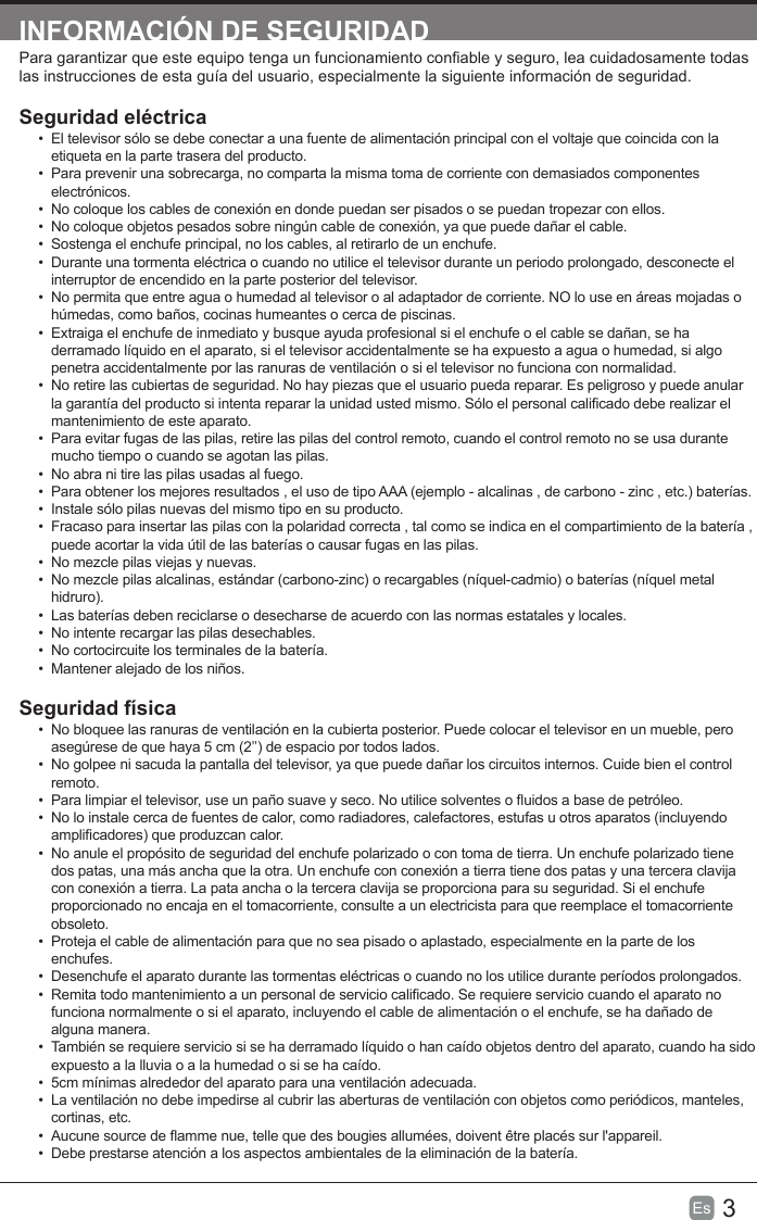 3Es  INFORMACIÓN DE SEGURIDADPara garantizar que este equipo tenga un funcionamiento conable y seguro, lea cuidadosamente todas las instrucciones de esta guía del usuario, especialmente la siguiente información de seguridad.Seguridad eléctrica•  El televisor sólo se debe conectar a una fuente de alimentación principal con el voltaje que coincida con la etiqueta en la parte trasera del producto.•  Para prevenir una sobrecarga, no comparta la misma toma de corriente con demasiados componentes electrónicos.•  No coloque los cables de conexión en donde puedan ser pisados o se puedan tropezar con ellos.•  No coloque objetos pesados sobre ningún cable de conexión, ya que puede dañar el cable.•  Sostenga el enchufe principal, no los cables, al retirarlo de un enchufe.•  Durante una tormenta eléctrica o cuando no utilice el televisor durante un periodo prolongado, desconecte el interruptor de encendido en la parte posterior del televisor.•  No permita que entre agua o humedad al televisor o al adaptador de corriente. NO lo use en áreas mojadas o húmedas, como baños, cocinas humeantes o cerca de piscinas.•  Extraiga el enchufe de inmediato y busque ayuda profesional si el enchufe o el cable se dañan, se ha derramado líquido en el aparato, si el televisor accidentalmente se ha expuesto a agua o humedad, si algo penetra accidentalmente por las ranuras de ventilación o si el televisor no funciona con normalidad.•  No retire las cubiertas de seguridad. No hay piezas que el usuario pueda reparar. Es peligroso y puede anular la garantía del producto si intenta reparar la unidad usted mismo. Sólo el personal calicado debe realizar el mantenimiento de este aparato.•  Para evitar fugas de las pilas, retire las pilas del control remoto, cuando el control remoto no se usa durante mucho tiempo o cuando se agotan las pilas.•  No abra ni tire las pilas usadas al fuego.•  Para obtener los mejores resultados , el uso de tipo AAA (ejemplo - alcalinas , de carbono - zinc , etc.) baterías.•  Instale sólo pilas nuevas del mismo tipo en su producto.•  Fracaso para insertar las pilas con la polaridad correcta , tal como se indica en el compartimiento de la batería , puede acortar la vida útil de las baterías o causar fugas en las pilas.•  No mezcle pilas viejas y nuevas.•  No mezcle pilas alcalinas, estándar (carbono-zinc) o recargables (níquel-cadmio) o baterías (níquel metal hidruro).•  Las baterías deben reciclarse o desecharse de acuerdo con las normas estatales y locales.•  No intente recargar las pilas desechables.•  No cortocircuite los terminales de la batería.•  Mantener alejado de los niños.Seguridad física •  No bloquee las ranuras de ventilación en la cubierta posterior. Puede colocar el televisor en un mueble, pero asegúrese de que haya 5 cm (2’’) de espacio por todos lados.•  No golpee ni sacuda la pantalla del televisor, ya que puede dañar los circuitos internos. Cuide bien el control remoto.•  Para limpiar el televisor, use un paño suave y seco. No utilice solventes o uidos a base de petróleo.•  No lo instale cerca de fuentes de calor, como radiadores, calefactores, estufas u otros aparatos (incluyendo amplicadores) que produzcan calor.•  No anule el propósito de seguridad del enchufe polarizado o con toma de tierra. Un enchufe polarizado tiene dos patas, una más ancha que la otra. Un enchufe con conexión a tierra tiene dos patas y una tercera clavija con conexión a tierra. La pata ancha o la tercera clavija se proporciona para su seguridad. Si el enchufe proporcionado no encaja en el tomacorriente, consulte a un electricista para que reemplace el tomacorriente obsoleto.•  Proteja el cable de alimentación para que no sea pisado o aplastado, especialmente en la parte de los enchufes. •  Desenchufe el aparato durante las tormentas eléctricas o cuando no los utilice durante períodos prolongados.•  Remita todo mantenimiento a un personal de servicio calicado. Se requiere servicio cuando el aparato no funciona normalmente o si el aparato, incluyendo el cable de alimentación o el enchufe, se ha dañado de alguna manera.•  También se requiere servicio si se ha derramado líquido o han caído objetos dentro del aparato, cuando ha sido expuesto a la lluvia o a la humedad o si se ha caído.•  5cm mínimas alrededor del aparato para una ventilación adecuada.•  La ventilación no debe impedirse al cubrir las aberturas de ventilación con objetos como periódicos, manteles, cortinas, etc.•  Aucune source de amme nue, telle que des bougies allumées, doivent être placés sur l&apos;appareil.•  Debe prestarse atención a los aspectos ambientales de la eliminación de la batería.