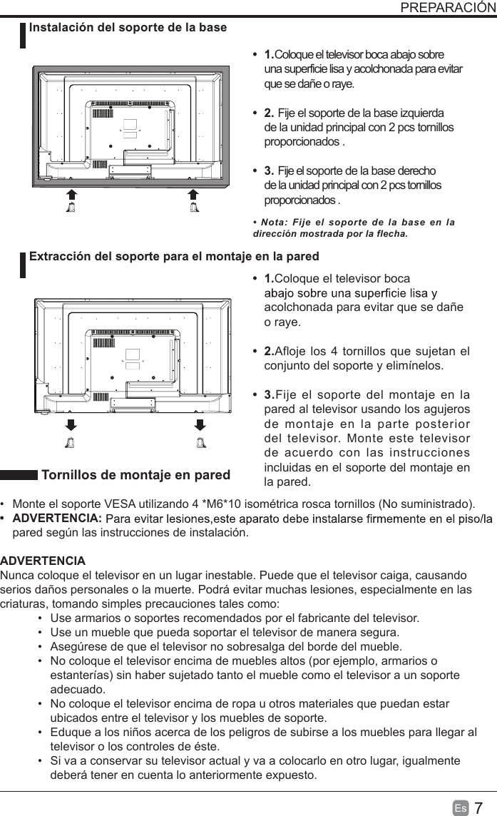 7Es  PREPARACIÓN Tornillos de montaje en pared•  Monte el soporte VESA utilizando 4 *M6*10 isométrica rosca tornillos (No suministrado).•  ADVERTENCIA: pared según las instrucciones de instalación. ADVERTENCIANunca coloque el televisor en un lugar inestable. Puede que el televisor caiga, causando serios daños personales o la muerte. Podrá evitar muchas lesiones, especialmente en las criaturas, tomando simples precauciones tales como:•  Use armarios o soportes recomendados por el fabricante del televisor.•  Use un mueble que pueda soportar el televisor de manera segura.•  Asegúrese de que el televisor no sobresalga del borde del mueble.•  No coloque el televisor encima de muebles altos (por ejemplo, armarios o estanterías) sin haber sujetado tanto el mueble como el televisor a un soporte adecuado.•  No coloque el televisor encima de ropa u otros materiales que puedan estar ubicados entre el televisor y los muebles de soporte.•  Eduque a los niños acerca de los peligros de subirse a los muebles para llegar al televisor o los controles de éste.•  Si va a conservar su televisor actual y va a colocarlo en otro lugar, igualmente deberá tener en cuenta lo anteriormente expuesto. Instalación del soporte de la base Extracción del soporte para el montaje en la pared•  1.Coloque el televisor boca abajo sobre una superficie lisa y acolchonada para evitar que se dañe o raye.     •  2. Fije el soporte de la base izquierda de la unidad principal con 2 pcs tornillos proporcionados . •  3. Fije el soporte de la base derecho de la unidad principal con 2 pcs tornillos proporcionados . •  1.Coloque el televisor boca acolchonada para evitar que se dañe o raye.•  2.Afloje los 4 tornillos que sujetan el conjunto del soporte y elimínelos.    •  3.Fije  el soporte del  montaje  en la pared al televisor usando los agujeros de  montaje  en  la  parte  posterior del  televisor.  Monte  este  televisor de  acuerdo  con  las  instrucciones incluidas en el soporte del montaje en la pared. •  Nota:  Fije  el  soporte  de  la  base  en  la dirección mostrada por la flecha.