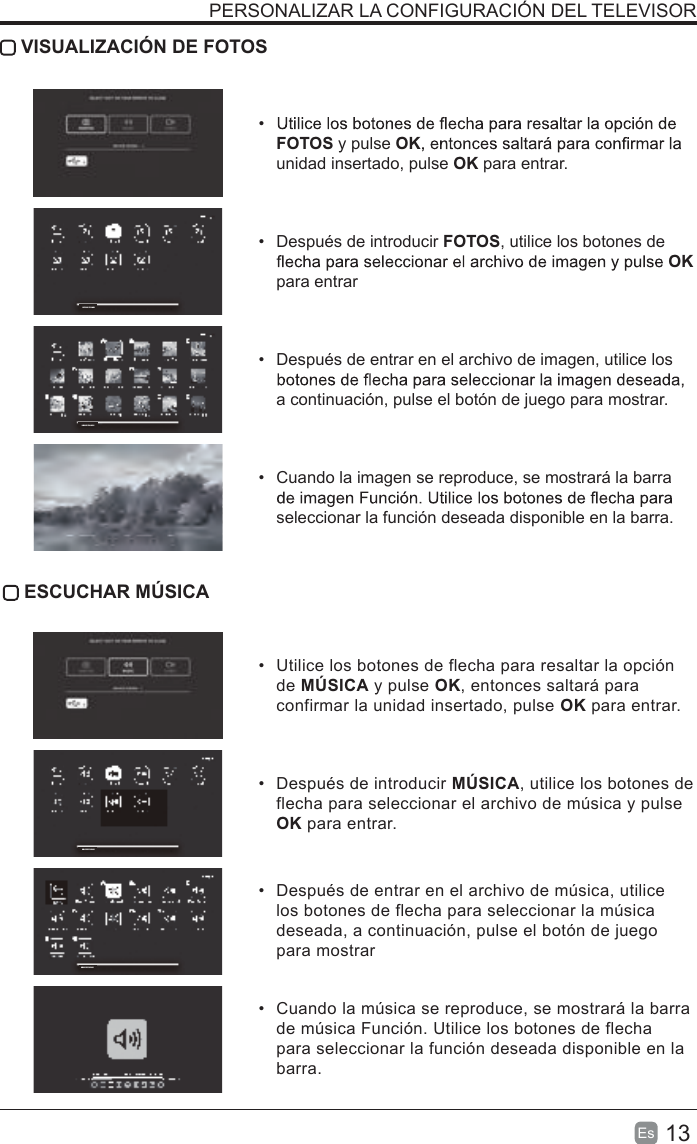 13Es   VISUALIZACIÓN DE FOTOS• FOTOS y pulse OKunidad insertado, pulse OK para entrar.•  Después de introducir FOTOS, utilice los botones de OK para entrar•  Después de entrar en el archivo de imagen, utilice los a continuación, pulse el botón de juego para mostrar.•  Cuando la imagen se reproduce, se mostrará la barra seleccionar la función deseada disponible en la barra. ESCUCHAR MÚSICA•  Utilice los botones de flecha para resaltar la opción de MÚSICA y pulse OK, entonces saltará para confirmar la unidad insertado, pulse OK para entrar.•  Después de introducir MÚSICA, utilice los botones de flecha para seleccionar el archivo de música y pulse OK para entrar. •  Después de entrar en el archivo de música, utilice los botones de flecha para seleccionar la música deseada, a continuación, pulse el botón de juego para mostrar•  Cuando la música se reproduce, se mostrará la barra de música Función. Utilice los botones de flecha para seleccionar la función deseada disponible en la barra.PERSONALIZAR LA CONFIGURACIÓN DEL TELEVISORDEVICE FOUND1DEVICE FOUND1DEVICE FOUND1DEVICE FOUND1